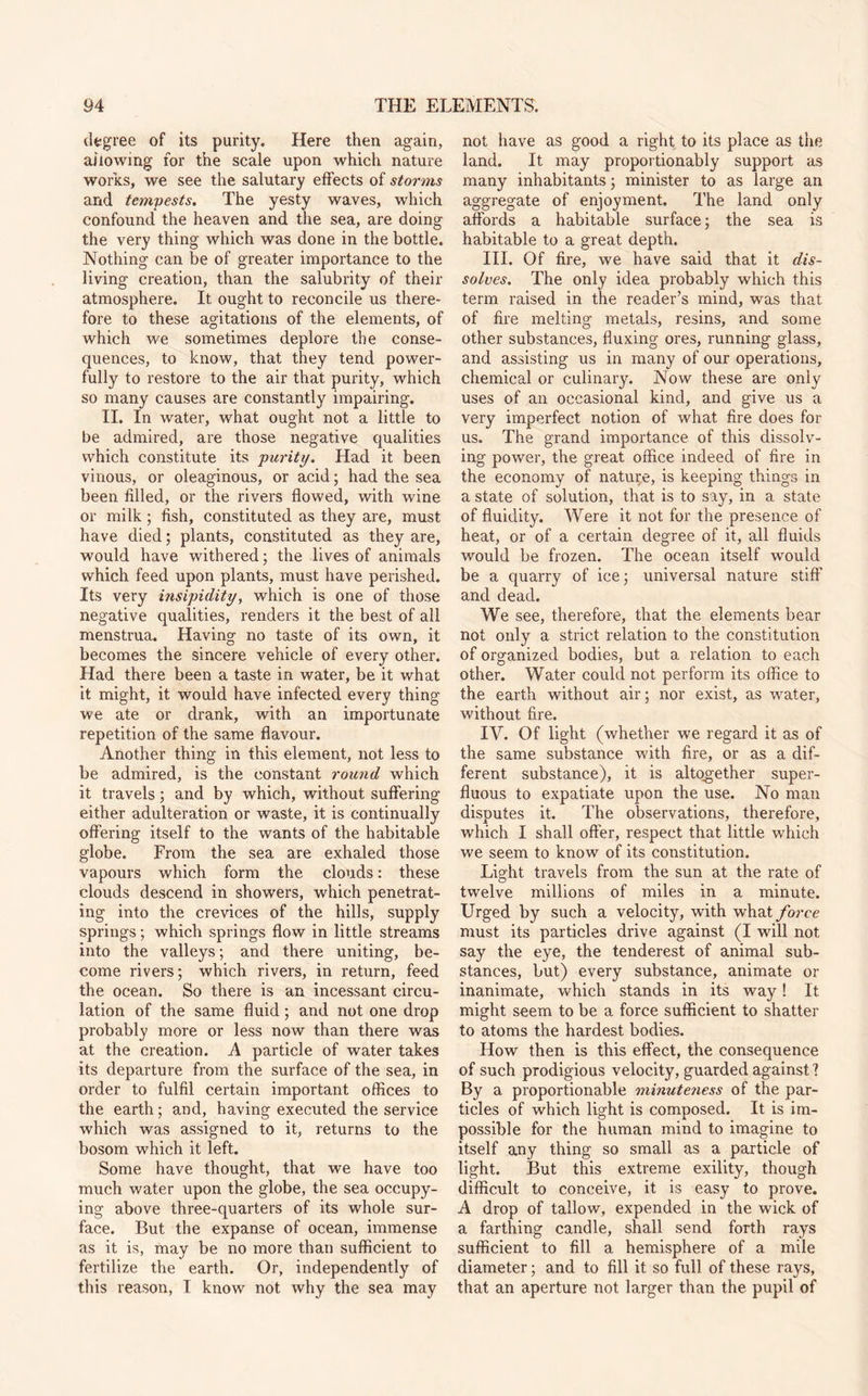 degree of its purity. Here then again, allowing for the scale upon which nature works, we see the salutary effects of storms and tempests. The yesty waves, which confound the heaven and the sea, are doing the very thing which was done in the bottle. Nothing can be of greater importance to the living creation, than the salubrity of their atmosphere. It ought to reconcile us there¬ fore to these agitations of the elements, of which we sometimes deplore the conse¬ quences, to know, that they tend power¬ fully to restore to the air that purity, which so many causes are constantly impairing. II. In water, what ought not a little to be admired, are those negative qualities which constitute its purity. Had it been vinous, or oleaginous, or acid; had the sea been filled, or the rivers flowed, with wine or milk; fish, constituted as they are, must have died; plants, constituted as they are, would have withered; the lives of animals which feed upon plants, must have perished. Its very insipidity, which is one of those negative qualities, renders it the best of all menstrua. Having no taste of its own, it becomes the sincere vehicle of every other. Had there been a taste in water, be it what it might, it would have infected every thing we ate or drank, with an importunate repetition of the same flavour. Another thing in this element, not less to be admired, is the constant round which it travels; and by which, without suffering either adulteration or waste, it is continually offering itself to the wants of the habitable globe. From the sea are exhaled those vapours which form the clouds: these clouds descend in showers, which penetrat¬ ing into the crevices of the hills, supply springs; which springs flow in little streams into the valleys; and there uniting, be¬ come rivers; which rivers, in return, feed the ocean. So there is an incessant circu¬ lation of the same fluid; and not one drop probably more or less now than there was at the creation. A particle of water takes its departure from the surface of the sea, in order to fulfil certain important offices to the earth; and, having executed the service which was assigned to it, returns to the bosom which it left. Some have thought, that we have too much water upon the globe, the sea occupy¬ ing above three-quarters of its whole sur¬ face. But the expanse of ocean, immense as it is, may be no more than sufficient to fertilize the earth. Or, independently of this reason, I know not why the sea may not have as good a right to its place as the land. It may proportionably support as many inhabitants; minister to as large an aggregate of enjoyment. The land only affords a habitable surface; the sea is habitable to a great depth. III. Of fire, we have said that it dis¬ solves. The only idea probably which this term raised in the reader’s mind, was that of fire melting metals, resins, and some other substances, fluxing ores, running glass, and assisting us in many of our operations, chemical or culinary. Now these are only uses of an occasional kind, and give us a very imperfect notion of what fire does for us. The grand importance of this dissolv¬ ing power, the great office indeed of fire in the economy of nature, is keeping things in a state of solution, that is to say, in a state of fluidity. Were it not for the presence of heat, or of a certain degree of it, all fluids would be frozen. The ocean itself would be a quarry of ice; universal nature stiff and dead. We see, therefore, that the elements bear not only a strict relation to the constitution of organized bodies, but a relation to each other. Water could not perform its office to the earth without air; nor exist, as water, without fire. IV. Of light (whether we regard it as of the same substance with fire, or as a dif¬ ferent substance), it is altogether super¬ fluous to expatiate upon the use. No man disputes it. The observations, therefore, which I shall offer, respect that little which we seem to know of its constitution. Light travels from the sun at the rate of twelve millions of miles in a minute. Urged by such a velocity, with what force must its particles drive against (I will not say the eye, the tenderest of animal sub¬ stances, but) every substance, animate or inanimate, which stands in its way! It might seem to be a force sufficient to shatter to atoms the hardest bodies. How then is this effect, the consequence of such prodigious velocity, guarded against ? By a proportionable minuteness of the par¬ ticles of which light is composed. It is im¬ possible for the human mind to imagine to itself any thing so small as a particle of light. But this extreme exility, though difficult to conceive, it is easy to prove. A drop of tallow, expended in the wick of a farthing candle, shall send forth rays sufficient to fill a hemisphere of a mile diameter; and to fill it so full of these rays, that an aperture not larger than the pupil of
