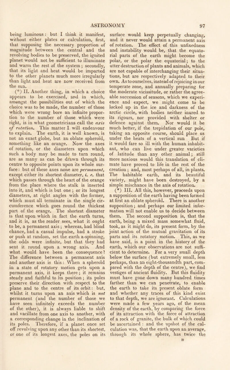 being luminous : but I think it manifest, without either plates or calculation, first, that supposing the necessary proportion of magnitude between the central and the revolving bodies to be preserved, the ignited planet would not be sufficient to illuminate and warm the rest of the system; secondly, that its light and heat would be imparted to the other planets much more irregularly than light and heat are now received from the sun. (*) II. Another thing, in which a choice appears to be exercised, and in which, amongst the possibilities out of which the choice was to be made, the number of those which were wrong bore an infinite propor¬ tion to the number of those which were right, is in what geometricians call the axis of rotation. This matter I will endeavour to explain. The earth, it is well known, is not an exact globe, but an oblate spheroid, something like an orange. Now the axes of rotation, or the diameters upon which such a body may be made to turn round, are as many as can be drawn through its centre to opposite points upon its whole sur¬ face : but of these axes none are permanent, except either its shortest diameter, i. e. that which passes through the heart of the orange from the place where the stalk is inserted into it, and which is but one; or its longest diameters, at right angles with the former, which must all terminate in the single cir¬ cumference which goes round the thickest part of the orange. The shortest diameter is that upon which in fact the earth turns, and it is, as the reader sees, what it ought to be, a permanent axis ; whereas, had blind chance, had a casual impulse, had a stroke or push at random, set the earth a-spinning, the odds were infinite, but that they had sent it round upon a wrong axis. And what would have been the consequence? The difference between a permanent axis and another axis is this : When a spheroid in a state of rotatory motion gets upon a permanent axis, it keeps there; it remains steady and faithful to its position; its poles preserve their direction with respect to the plane and to the centre of its orbit: but, whilst it turns upon an axis which is not permanent (and the number of those we have seen infinitely exceeds the number of the other), it is always liable to shift and vacillate from one axis to another, with a corresponding change in the inclination of its poles. Therefore, if a planet once set off revolving upon any other than its shortest, or one of its longest axes, the poles on its surface would keep perpetually changing, and it never would attain a permanent axis of rotation. The effect of this unfixedness and instability would be, that the equato¬ rial parts of the earth might become the polar, or the polar the equatorial; to the utter destruction of plants and animals, which are not capable of interchanging their situa¬ tions, but are respectively adapted to their own. As to ourselves, instead of rejoicing in our temperate zone, and annually preparing for the moderate vicissitude, or rather the agree¬ able succession of seasons, which we experi¬ ence and expect, we might come to be locked up in the ice and darkness of the arctic circle, with bodies neither inured to its rigours, nor provided with shelter or defence against them. Nor would it be much better, if the trepidation of our pole, taking an opposite course, should place us under the heats of a vertical sun But if it would fare so ill with the human inhabit¬ ant, who can live under greater varieties of latitude than any other animal; still more noxious would this translation of cli¬ mate have proved to life in the rest of the creation ; and, most perhaps of all, in plants. The habitable earth, and its beautiful variety, might have been destroyed, by a simple mischance in the axis of rotation. (*) III. All this, however, proceeds upon a supposition of the earth having been formed at first an oblate spheroid. There is another supposition; and perhaps our limited infor¬ mation will not enable us to decide between them. Tire second supposition is, that the earth, being a mixed mass somewhat fluid, took, as it might do, its present form, by the joint action of the mutual gravitation of its parts and its rotatory motion. This, as we have said, is a point in the history of the earth, which our observations are not suffi¬ cient to determine. For a very small depth below the surface (but extremely small, less perhaps, than an eight-thousandth part, com¬ pared with the depth of the centre), we find vestiges of ancient fluidity. But this fluidity must have gone down many hundred times farther than we can penetrate, to enable the earth to take its present oblate form . and whether any traces of this kind exist to that depth, we are ignorant. Calculations were made a few years ago, of the mean density of the earth, by comparing the force of its attraction with the force of attraction of a rock of granite, the bulk of which could be ascertained : and the upshot of the cal¬ culation was, that the earth upon an average, through its whole sphere, has twice the