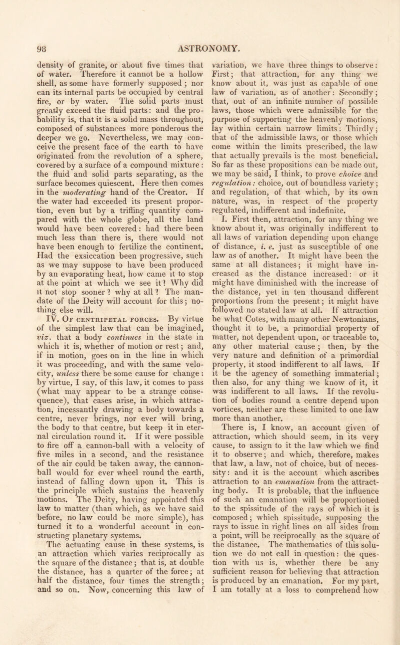 density of granite, or about five times that of water. Therefore it cannot be a hollow shell, as some have formerly supposed ; nor can its internal parts be occupied by central fire, or by water. The solid parts must greatly exceed the fluid parts: and the pro¬ bability is, that it is a solid mass throughout, composed of substances more ponderous the deeper we go. Nevertheless, we may con¬ ceive the present face of the earth to have originated from the revolution of a sphere, covered by a surface of a compound mixture : the fluid and solid parts separating, as the surface becomes quiescent. Here then comes in the moderating hand of the Creator. If the water had exceeded its present propor¬ tion, even but by a trifling quantity com¬ pared with the whole globe, all the land would have been covered: had there been much less than there is, there would not have been enough to fertilize the continent. Had the exsiccation been progressive, such as we may suppose to have been produced by an evaporating heat, how came it to stop at the point at which we see it? Why did it not stop sooner 1 why at all 1 The man¬ date of the Deity will account for this; no¬ thing else will. IV. Of centripetal forces. By virtue of the simplest law that can be imagined, viz. that a body continues in the state in which it is, whether of motion or rest; and, if in motion, goes on in the line in which it was proceeding, and with the same velo¬ city, unless there be some cause for change : by virtue, I say, of this law, it comes to pass (what may appear to be a strange conse¬ quence), that cases arise, in which attrac¬ tion, incessantly drawing a body towards a centre, never brings, nor ever will bring, the body to that centre, but keep it in eter¬ nal circulation round it. If it were possible to fire off a cannon-ball with a velocity of five miles in a second, and the resistance of the air could be taken away, the cannon¬ ball would for ever wheel round the earth, instead of falling down upon it. This is the principle which sustains the heavenly motions. The Deity, having appointed this law to matter (than which, as we have said before, no law could be more simple), has turned it to a wonderful account in con¬ structing planetary systems. The actuating cause in these systems, is an attraction which varies reciprocally as the square of the distance; that is, at double the distance, has a quarter of the force; at half the distance, four times the strength; and so on. Now, concerning this law of variation, we have three things to observe: First; that attraction, for any thing we know about it, was just as capable of one law of variation, as of another: Secondly; that, out of an infinite number of possible laws, those which were admissible for the purpose of supporting the heavenly motions, lay within certain narrow limits: Thirdly; that of the admissible laws, or those which come within the limits prescribed, the law that actually prevails is the most beneficial. So far as these propositions can be made out, we may be said, I think, to prove choice and regulation: choice, out of boundless variety; and regulation, of that which, by its own nature, was, in respect of the property regulated, indifferent and indefinite. I. First then, attraction, for any thing we know about it, was originally indifferent to all laws of variation depending upon change of distance, i. e. just as susceptible of one law as of another. It might have been the same at all distances; it might have in¬ creased as the distance increased: or it might have diminished with the increase of the distance, yet in ten thousand different proportions from the present; it might have followed no stated law at all. Tf attraction be what Cotes, with many other Newtonians, thought it to be, a primordial property of matter, not dependent upon, or traceable to, any other material cause; then, by the very nature and definition of a primordial property, it stood indifferent to all laws. If it be the agency of something immaterial; then also, for any thing we know of it, it was indifferent to all laws. If the revolu¬ tion of bodies round a centre depend upon vortices, neither are these limited to one law more than another. There is, I know, an account given of attraction, which should seem, in its very cause, to assign to it the law which we find it to observe; and which, therefore, makes that law, a law, not of choice, but of neces¬ sity: and it is the account which ascribes attraction to an emanation from the attract¬ ing body. It is probable, that the influence of such an emanation will be proportioned to the spissitude of the rays of which it is composed; which spissitude, supposing the rays to issue in right lines on all sides from a point, will be reciprocally as the square of the distance. The mathematics of this solu¬ tion we do not call in question: the ques¬ tion with us is, whether there be any sufficient reason for believing that attraction is produced by an emanation. For my part, I am totally at a loss to comprehend how
