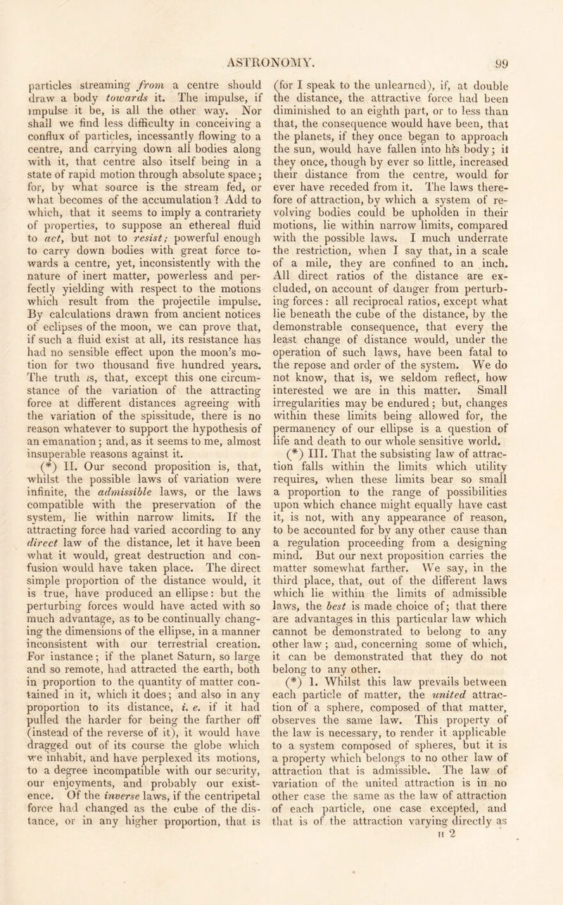particles streaming from a centre should draw a body towards it. The impulse, if impulse it be, is all the other way. Nor shall we find less difficulty in conceiving a conflux of particles, incessantly flowing to a centre, and carrying down all bodies along with it, that centre also itself being in a state of rapid motion through absolute space; for, by what source is the stream fed, or what becomes of the accumulation'? Add to which, that it seems to imply a contrariety of properties, to suppose an ethereal fluid to act, but not to resist; powerful enough to carry down bodies with great force to¬ wards a centre, yet, inconsistently with the nature of inert matter, powerless and per¬ fectly yielding with respect to the motions which result from the projectile impulse. By calculations drawn from ancient notices of eclipses of the moon, we can prove that, if such a fluid exist at all, its resistance has had no sensible effect upon the moon’s mo¬ tion for two thousand five hundred years. The truth is, that, except this one circum¬ stance of the variation of the attracting force at different distances agreeing with the variation of the spissitude, there is no reason whatever to support the hypothesis of an emanation; and, as it seems to me, almost insuperable reasons against it. (*) II. Our second proposition is, that, whilst the possible laws of variation were infinite, the admissible laws, or the laws compatible with the preservation of the system, lie within narrow limits. If the attracting force had varied according to any direct law of the distance, let it have been what it would, great destruction and con¬ fusion would have taken place. The direct simple proportion of the distance would, it is true, have produced an ellipse: but the perturbing forces would have acted with so much advantage, as to be continually chang¬ ing the dimensions of the ellipse, in a manner inconsistent with our terrestrial creation. For instance; if the planet Saturn, so large and so remote, had attracted the earth, both in proportion to the quantity of matter con¬ tained in it, which it does; and also in any proportion to its distance, i. e. if it had pulled the harder for being the farther off (instead of the reverse of it), it would have dragged out of its course the globe which we inhabit, and have perplexed its motions, to a degree incompatible with our security, our enjoyments, and probably our exist¬ ence. Of the inverse laws, if the centripetal force had changed as the cube of the dis¬ tance, or in any higher proportion, that is (for I speak to the unlearned), if, at double the distance, the attractive force had been diminished to an eighth part, or to less than that, the consequence would have been, that the planets, if they once began to approach the sun, would have fallen into hfs body; it they once, though by ever so little, increased their distance from the centre, would for ever have receded from it. The laws there¬ fore of attraction, by which a system of re¬ volving bodies could be upholden in their motions, lie within narrow limits, compared with the possible laws. I much underrate the restriction, when I say that, in a scale of a mile, they are confined to an inch. All direct ratios of the distance are ex¬ cluded, on account of danger from perturb¬ ing forces : all reciprocal ratios, except what lie beneath the cube of the distance, by the demonstrable consequence, that every the least change of distance would, under the operation of such laws, have been fatal to the repose and order of the system. We do not know, that is, we seldom reflect, how interested we are in this matter. Small irregularities may be endured; but, changes within these limits being allowed for, the permanency of our ellipse is a question of life and death to our whole sensitive world. (*) III. That the subsisting law of attrac¬ tion falls within the limits which utility requires, when these limits bear so small a proportion to the range of possibilities upon which chance might equally have cast it, is not, with any appearance of reason, to be accounted for by any other cause than a regulation proceeding from a designing mind. But our next proposition carries the matter somewhat farther. We say, in the third place, that, out of the different laws which lie within the limits of admissible laws, the best is made choice of; that there are advantages in this particular law which cannot be demonstrated to belong to any other law ; and, concerning some of which, it can be demonstrated that they do not belong to any other. (*) 1. Whilst this law prevails between each particle of matter, the united attrac¬ tion of a sphere, composed of that matter, observes the same law. This property of the law is necessary, to render it applicable to a system composed of spheres, but it is a property which belongs to no other law of attraction that is admissible. The law of variation of the united attraction is in no other case the same as the law of attraction of each particle, one case excepted, and that is of the attraction varying directly as ii 2