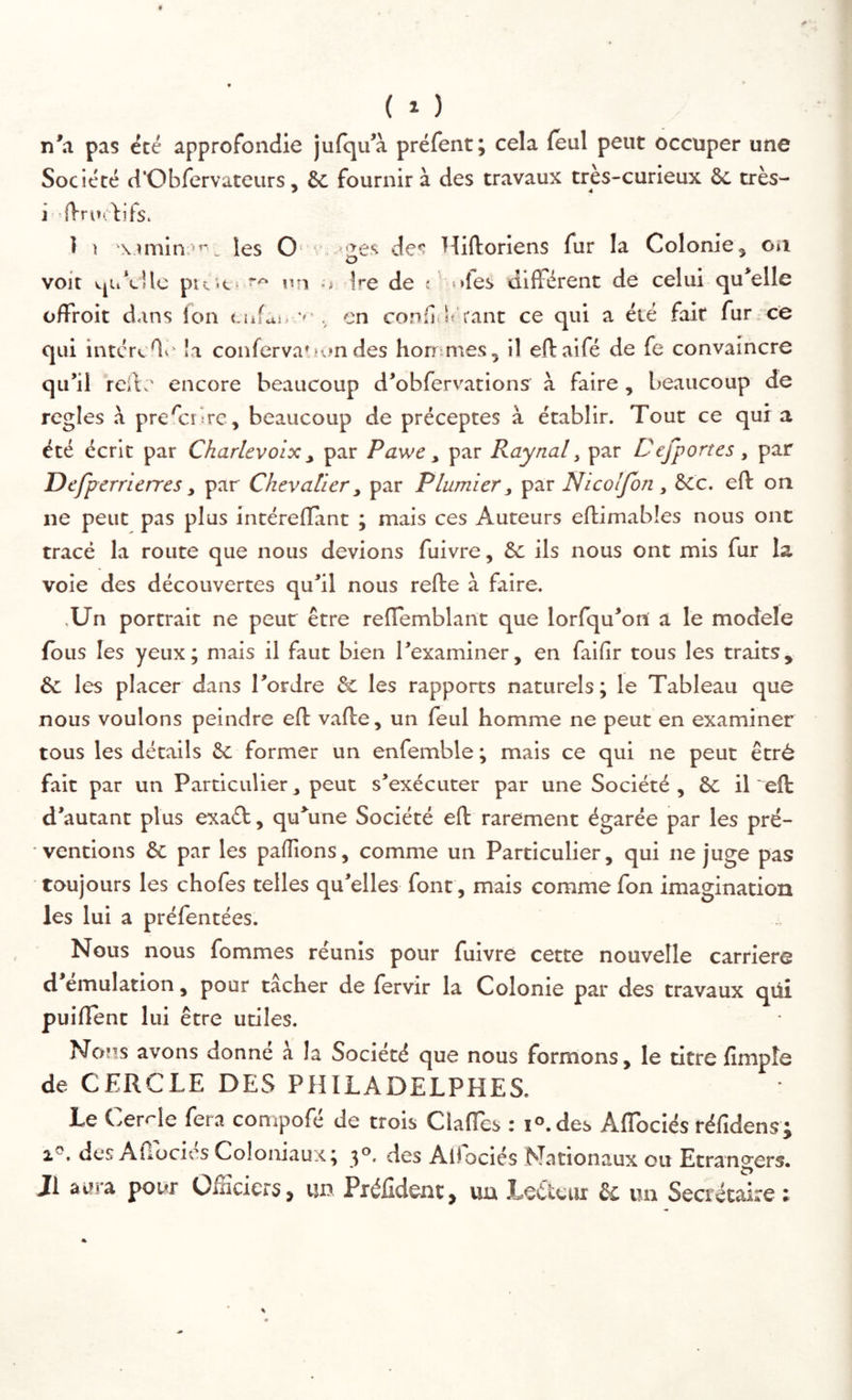 ( 1 ) n*a pas été approfondie juiqu’à préfent; cela (eul peut occuper une Société d'Obfervateurs, & fournira des travaux tres-curieux ôc très- illrui.^i fs. I t les O* ‘■.-»ges des Hiftoriens fur la Colonie, oa voit vpi’cUc pté'.t! un Ire de : oies aidèrent de celui qu’elle offroit d.ins (on «.iifai e» . en confdi rant ce qui a été fait fur.ce qui intércfl\- la conferva'.iundes horrimes, il eftaifé de fe convaincre qu’il rcil:' encore beaucoup d’obfervations à faire , beaucoup de réglés prescrire, beaucoup de préceptes à établir. Tout ce qui a été écrit par Charlevoix ^ par Pawe ^ par Raynal, par Defportes , par Defperrierres ^ par Chevalier y par Plumier, par Nicolfon, ècc. eft on ne peut pas plus intérelTant ; mais ces Auteurs efliimables nous ont tracé la route que nous devions fuivre, & ils nous ont mis fur la voie des découvertes qu’il nous refte à faire. .Un portrait ne peur être rellemblant que lorfqu’oni a le modèle (bus les yeux; mais il faut bien l’examiner, en faifir tous les traits, & les placer dans l’ordre & les rapports naturels; le Tableau que nous voulons peindre eft vafte, un feul homme ne peut en examiner tous les détails Sc former un enfemble ; mais ce qui ne peut êtré fait par un Particulier, peut s’exécuter par une Société , ôc il 'eft d’autant plus exaét, qu’une Société eft rarement égarée par les pré- ventions & par les palTions, comme un Particulier, qui ne juge pas toujours les chofes telles qu’elles font, mais comme fon imagination les lui a prélentées. Nous nous fommes réunis pour fuivre cette nouvelle carriers d émulation, pour tacher de lervir la Colonie par des travaux qüi puiftent lui être utiles. Noms avons donné à la Société que nous formons, le titreftmpîe de CERCLE DES PHILADELPHES. Le Cercle fera compofé de trois Claftes : lo.des Aflbciés réfidens; des Afibeiés Coloniaux; 3°. des Alfociés Nationaux ou Etrangers. J1 ai?ra pour ÜiHcicrSj un Piéfidont^ uu Lotteur & im Secrétaire :