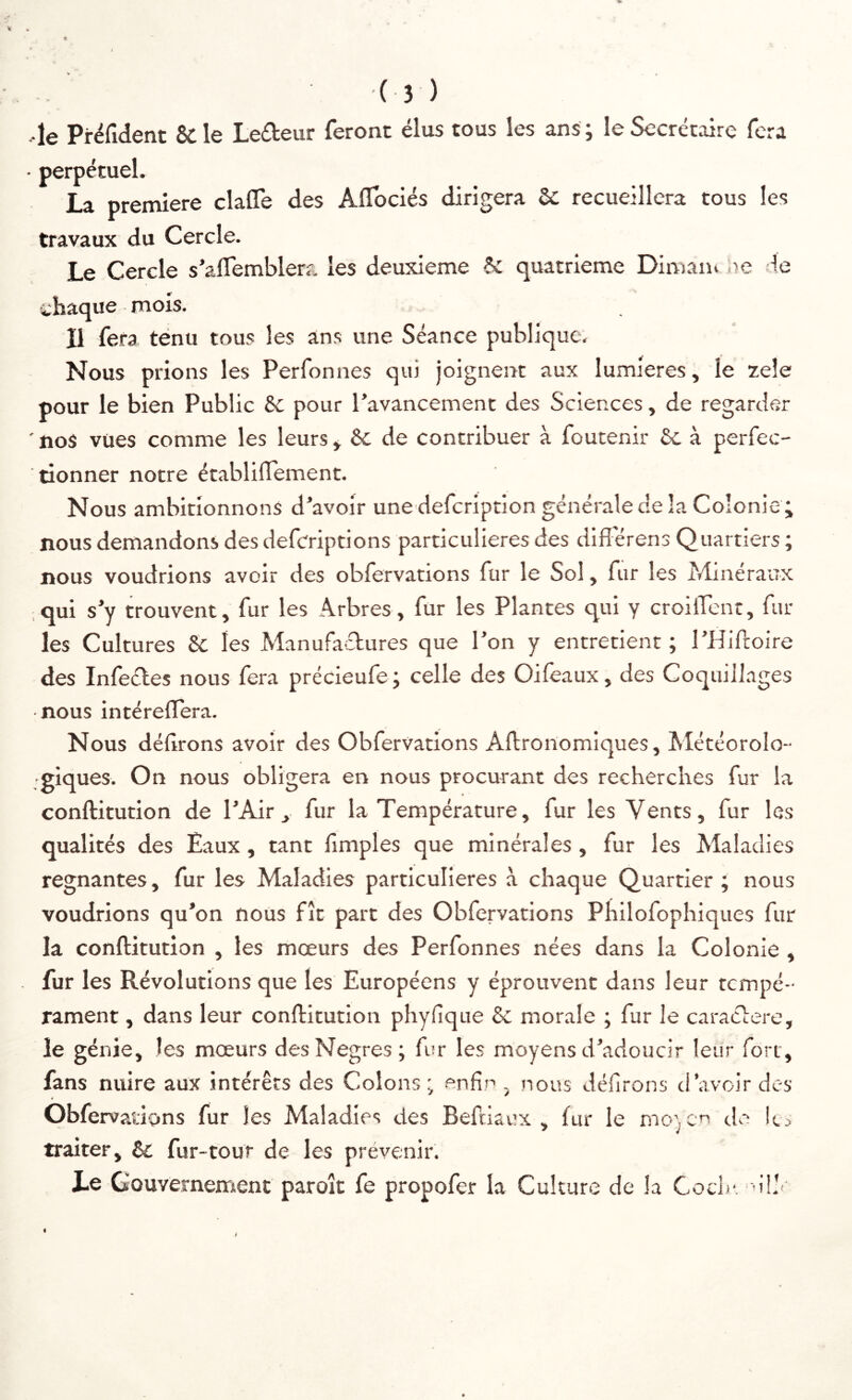 •le Pi-éfident & le Lefteur Teront élus tous les ans ; le Secrétaire fera • perpétuel. La première clafle des Aflociés dirigera 5c recueillera tous les travaux du Cercle. Le Cercle s’alTemblera les deuxieme 6c quatrième Dimaiu ue de ehaque mois. Il fera ténu tous les ans une Séance publique. Nous prions les Perfonnes qui joignent aux lumières, le zeîe pour le bien Public 6c pour l’avancement des Sciences, de regarder 'nos vues comme les leurs* 6c de contribuer à foutenir 6c à perfec- tionner notre établiflfement. Nous ambitionnons d’avoir une defeription générale de la Colonie; nous demandons des defcriptions particulières des diflerens Quartiers ; nous voudrions avoir des obfervations fur le Sol, fur les Minéraux ,qui s’y trouvent, fur les Arbres, fur les Plantes qui y croilTcnt, fur- ies Cultures 6c les Manufactures que l’on y entretient ; l’Hidoire des Infectes nous fera précieufe; celle des Oifeaux, des Coquillages nous intéreflera. Nous délirons avoir des Obfervations Aftronomiques, Météorolo- ■giques. On nous obligera en nous procurant des recherches fur la conftitution de l’Air, fur la Température, fur les Vents, fur les qualités des Eaux, tant fimples que minérales , fur les Maladies régnantes, fur les Maladies particulières à chaque Quartier; nous voudrions qu’on nous fît part des Obfervations Philofophiques fur la conftitution , les mœurs des Perfonnes nées dans la Colonie , . fur les Révolutions que les Européens y éprouvent dans leur tempé- rament , dans leur conftitution phylique 6c morale ; fur le caractère, le génie, les mœurs desNegres; fur les moyens d’adoucir leur fort, fans nuire aux intérêts des Colons ; enfin , nous délirons d’avoir des * Obfervaiions fur les Maladies des Beftiaex , fur le mo) en de traiter, 6c fur-tour de les prévenir. Le GouverneiTient paroît fe propofer la Culture de la Coch-. ül'