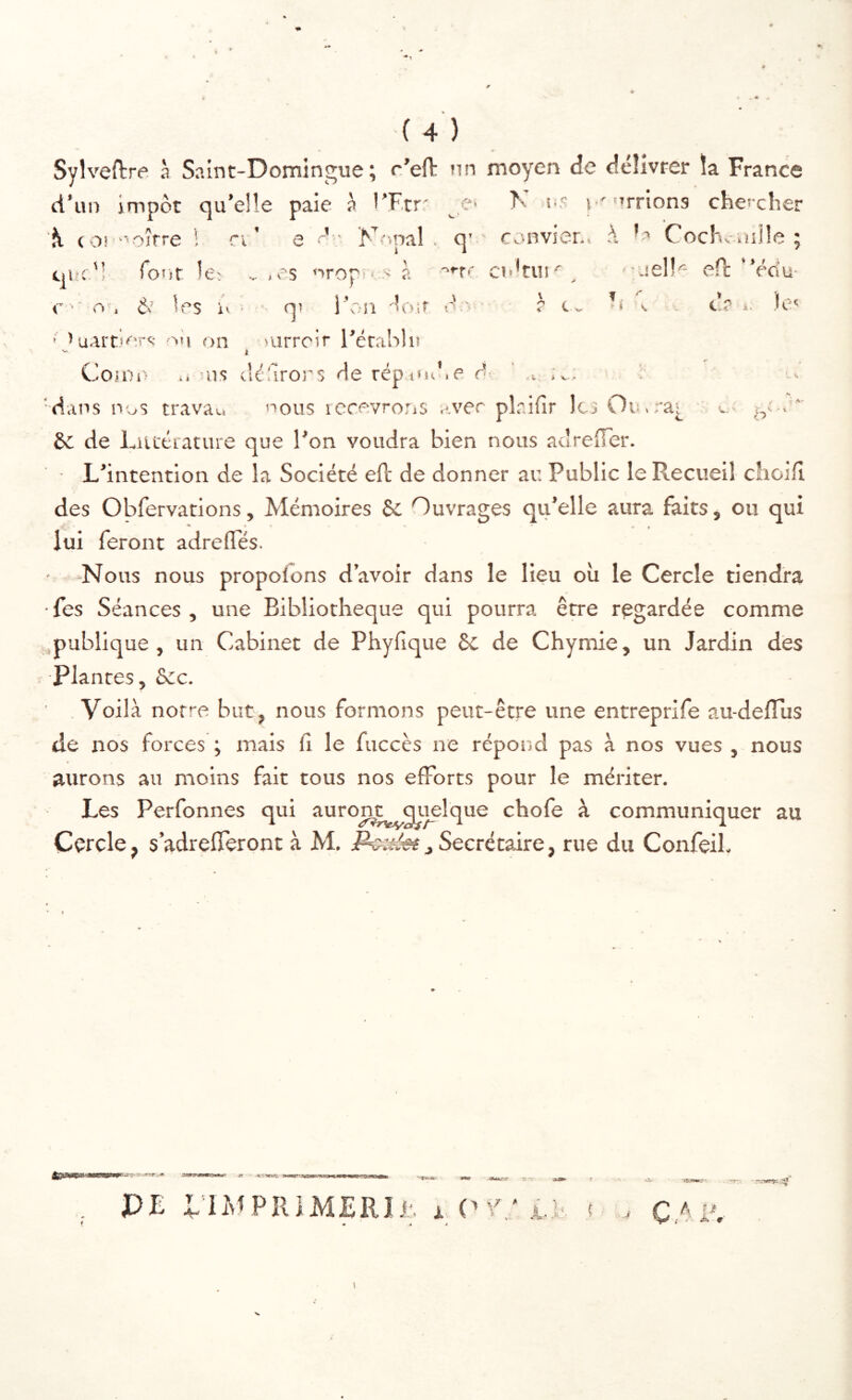 Sylveftre à Saint-Domingue; o'efl: un d'un impôt qu’el le paie à l’Ftrr O' ^ (O! -''oîfre ! n e d ■ Nopal . q' que'; forit le; » .es nropi > à ■''•'r-' <■ >' 0 , é.' les U ■ qî l’on do.if e'.> ' ^uai'Ders DU on Durreir l’érablu k moyen de délivrer la France K i-5 i ^'^rrions chei-dier convier.. Cocl'sv osüe ; c»t*tui^ uel!'- eft ”édu- - r li . c? i. )c‘ Cojoi- .. us dé^irors de répuuî.e d- 'dans nus travau nous rccevro.ns avec £c de LiUfciature que l’on voudra bien nous acîreOer. L’intention de la Société efl de donner au Public le Recueil choiH des Obfervations, Mémoires Se Ouvrages qu’elle aura faits, ou qui lui feront adrelTés. • Nous nous propolons d’avoir dans le lieu où le Cercle tiendra ■ fes Séances , une Bibliothèque qui pourra être regardée comme .publique, un Cabinet de Phyfique 6c de Chymie, un Jardin des Plantes, Sec. Voilà notre but, nous formons peut-être une entreprife au-delTus de nos forces ; mais (î le fuccès ne répoiîd pas à nos vues , nous aurons au moins fait tous nos efforts pour le mériter. Les Perfonnes qui auroji^quelque chofe à communiquer au Cercle, s’adrefferont à M, Secrétaire, rue du Confeih > V- . pl.'.ifîr Icj Ou.ra[ O s ' \ ; K* .2» -j>' ’M’îkas.' •***1». ‘T 3:-v PE ElMPIUMERIi;, x .-.■.-WSK Ât 0'