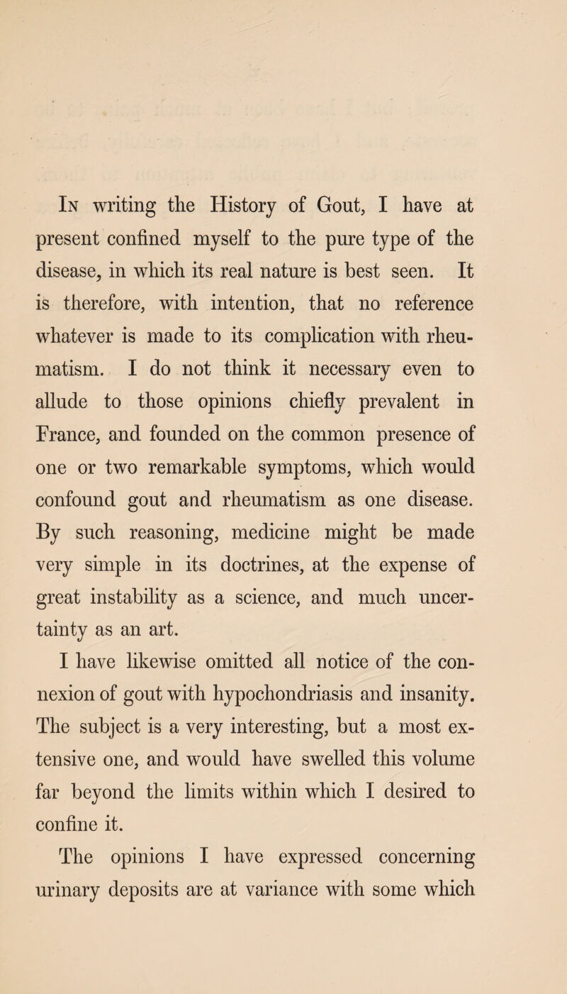 In writing the History of Gout, I have at present confined myself to the pure type of the disease, in which its real nature is best seen. It is therefore, with intention, that no reference whatever is made to its complication with rheu¬ matism. I do not think it necessary even to allude to those opinions chiefly prevalent in France, and founded on the common presence of one or two remarkable symptoms, which would confound gout and rheumatism as one disease. By such reasoning, medicine might be made very simple in its doctrines, at the expense of great instability as a science, and much uncer¬ tainty as an art. I have likewise omitted all notice of the con¬ nexion of gout with hypochondriasis and insanity. The subject is a very interesting, but a most ex¬ tensive one, and would have swelled this volume far beyond the limits within which I desired to confine it. The opinions I have expressed concerning urinary deposits are at variance with some which