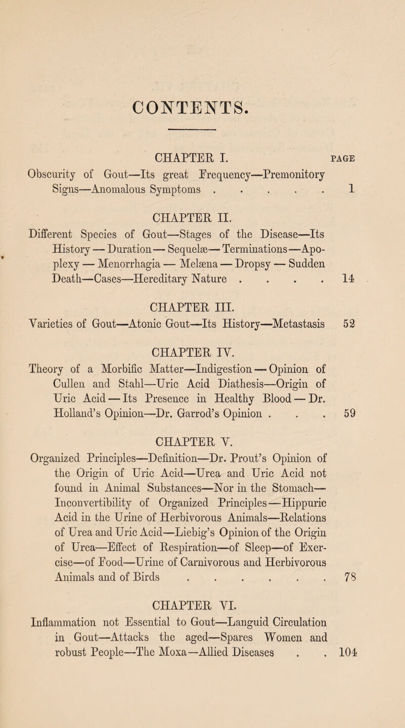 CONTENTS CHAPTER I. page Obscurity of Gout—Its great Frequency—Premonitory Signs—Anomalous Symptoms ..... 1 CHAPTER II. Different Species of Gout—Stages of the Disease-—Its History — Duration— Sequelae-— Terminations—Apo¬ plexy — Menorrhagia — Melaena — Dropsy — Sudden Death—Cases—Hereditary Nature .... II CHAPTER III. Varieties of Gout—Atonic Gout—Its History—Metastasis 52 CHAPTER IV. Theory of a Morbific Matter—Indigestion — Opinion of Cullen and Stahl—Uric Acid Diathesis—Origin of Uric Acid — Its Presence in Healthy Blood — Dr. Holland’s Opinion—Dr. Garrod’s Opinion ... 59 CHAPTER V. Organized Principles—Definition—Dr. Prout’s Opinion of the Origin of Uric Acid—Urea and Uric Acid not found in Animal Substances—Nor in the Stomach- Inconvertibility of Organized Principles—Hippuric Acid in the Urine of Herbivorous Animals—Relations of Urea and Uric Acid—Liebig’s Opinion of the Origin of Urea—Effect of Respiration—of Sleep—of Exer¬ cise—of Food—Urine of Carnivorous and Herbivorous Animals and of Birds.78 CHAPTER VI. Inflammation not Essential to Gout—Languid Circulation in Gout—Attacks the aged—Spares Women and robust People—The Moxa—Allied Diseases . . 101