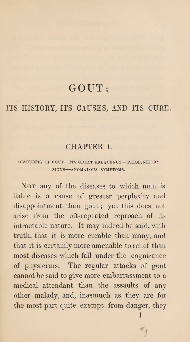 GOUT; ITS HISTORY, ITS CAUSES, AND ITS CURE, CHAPTER I. OBSCURITY OE GOUT—ITS GREAT FREQUENCY—PREMONITORY SIGNS—ANOMALOUS SYMPTOMS. Not any of the diseases to which man is liable is a cause of greater perplexity and disappointment than gout; yet this does not arise from the oft-repeated reproach of its intractable nature. It may indeed be said, with truth, that it is more curable than many, and that it is certainly more amenable to relief than most diseases which fall under the cognizance of physicians. The regular attacks of gout cannot be said to give more embarrassment to a medical attendant than the assaults of any other malady, and, inasmuch as they are for the most part quite exempt from danger, they ]