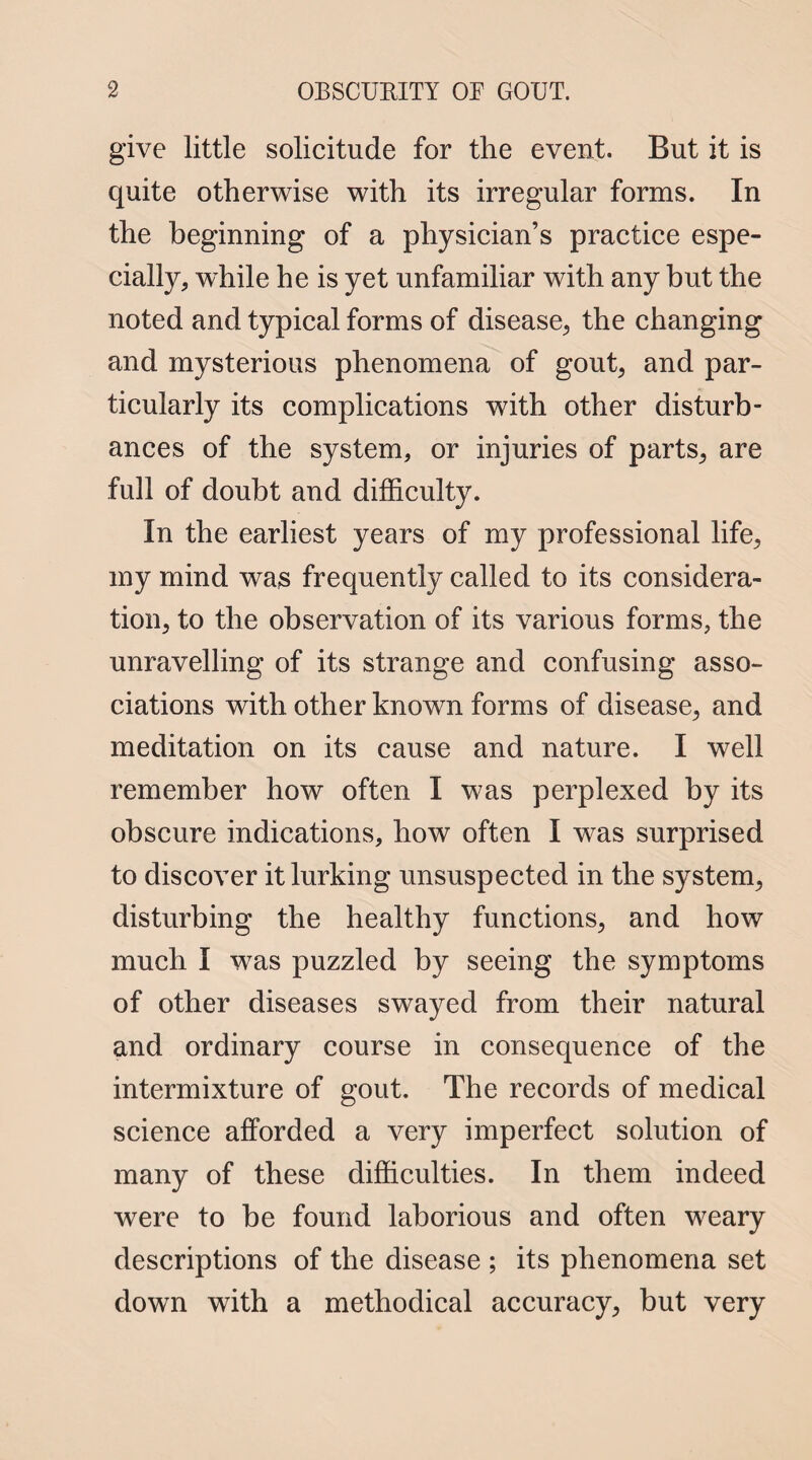 give little solicitude for the event. But it is quite otherwise with its irregular forms. In the beginning of a physician’s practice espe¬ cially, while he is yet unfamiliar with any but the noted and typical forms of disease, the changing and mysterious phenomena of gout, and par¬ ticularly its complications with other disturb¬ ances of the system, or injuries of parts, are full of doubt and difficulty. In the earliest years of my professional life, my mind was frequently called to its considera¬ tion, to the observation of its various forms, the unravelling of its strange and confusing asso¬ ciations with other known forms of disease, and meditation on its cause and nature. I well remember how often I was perplexed by its obscure indications, how often I was surprised to discover it lurking unsuspected in the system, disturbing the healthy functions, and how much I was puzzled by seeing the symptoms of other diseases swayed from their natural and ordinary course in consequence of the intermixture of gout. The records of medical science afforded a very imperfect solution of many of these difficulties. In them indeed were to be found laborious and often weary descriptions of the disease ; its phenomena set down with a methodical accuracy, but very