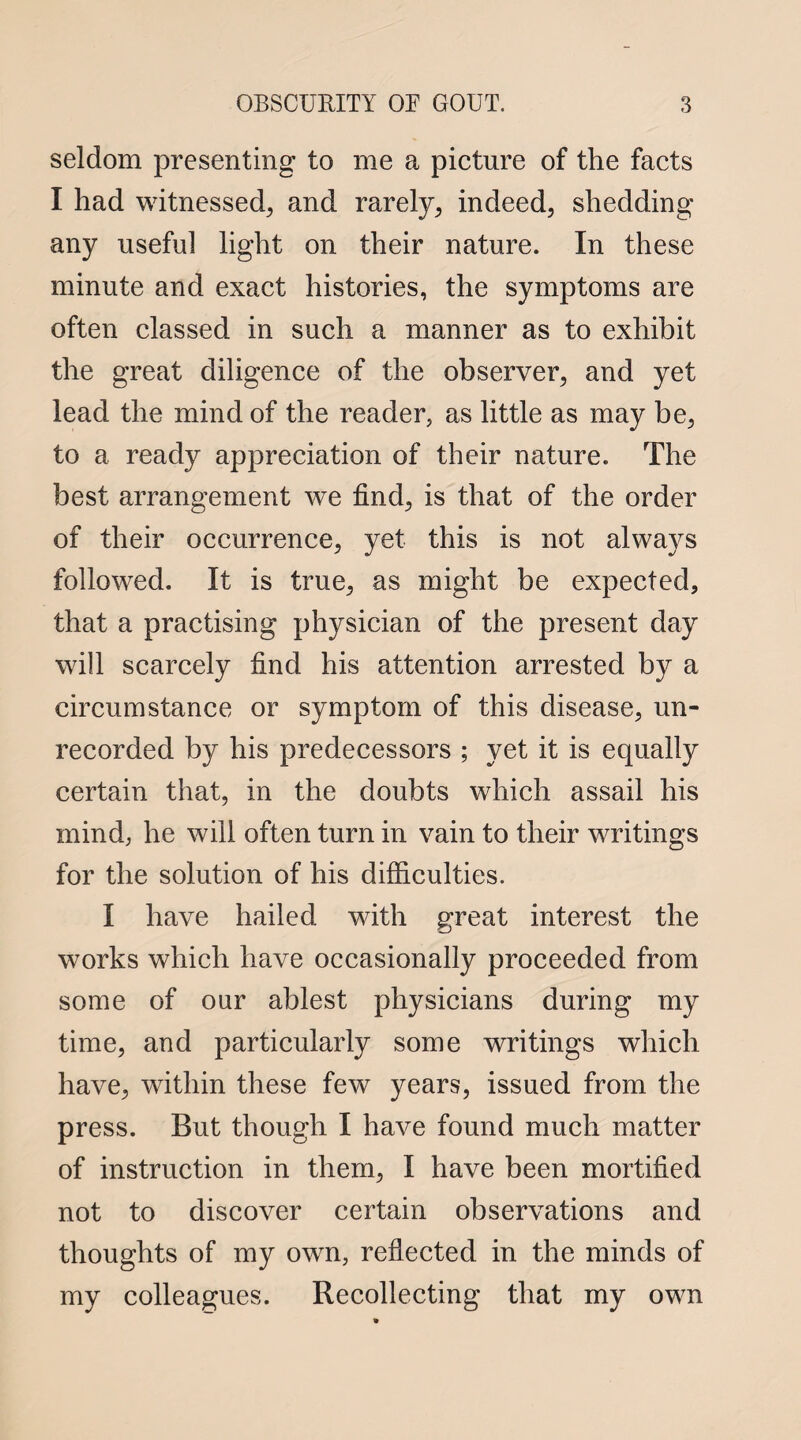 seldom presenting to me a picture of the facts I had witnessed^, and rarely, indeed, shedding any useful light on their nature. In these minute and exact histories, the symptoms are often classed in such a manner as to exhibit the great diligence of the observer, and yet lead the mind of the reader, as little as may be, to a ready appreciation of their nature. The best arrangement we find, is that of the order of their occurrence, yet this is not always followed. It is true, as might be expected, that a practising physician of the present day will scarcely find his attention arrested by a circumstance or symptom of this disease, un¬ recorded by his predecessors ; yet it is equally certain that, in the doubts which assail his mind, he will often turn in vain to their writings for the solution of his difficulties. I have hailed with great interest the works which have occasionally proceeded from some of our ablest physicians during my time, and particularly some writings which have, within these few years, issued from the press. But though I have found much matter of instruction in them, I have been mortified not to discover certain observations and thoughts of my own, reflected in the minds of my colleagues. Recollecting that my own