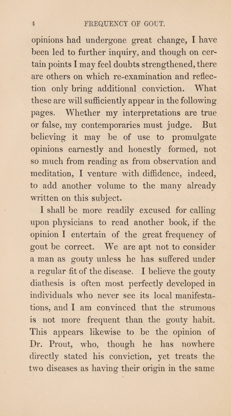 opinions had undergone great change, I have been led to further inquiry, and though on cer¬ tain points I may feel doubts strengthened, there are others on which re-examination and reflec¬ tion only bring additional conviction. What these are will sufficiently appear in the following pages. Whether my interpretations are true or false, my contemporaries must judge. But believing it may be of use to promulgate opinions earnestly and honestly formed, not so much from reading as from observation and meditation, I venture with diffidence, indeed, to add another volume to the many already written on this subject. I shall be more readily excused for calling upon physicians to read another book, if the opinion I entertain of the great frequency of gout be correct. We are apt not to consider a man as gouty unless he has suffered under a regular fit of the disease. I believe the gouty diathesis is often most perfectly developed in individuals who never see its local manifesta¬ tions, and I am convinced that the strumous is not more frequent than the gouty habit. This appears likewise to be the opinion of Dr. Prout, who, though he has nowhere directly stated his conviction, yet treats the two diseases as having their origin in the same