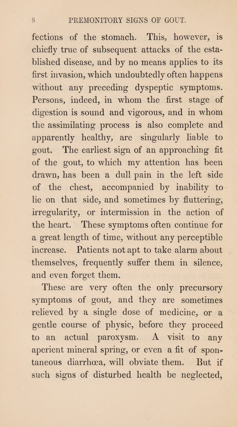 fections of the stomach. This, however, is chiefly true of subsequent attacks of the esta¬ blished disease, and by no means applies to its first invasion, which undoubtedly often happens without any preceding dyspeptic symptoms. Persons, indeed, in whom the first stage of digestion is sound and vigorous, and in whom the assimilating process is also complete and apparently healthy, are singularly liable to gout. The earliest sign of an approaching fit of the gout, to which my attention has been drawn, has been a dull pain in the left side of the chest, accompanied by inability to lie on that side, and sometimes by fluttering, irregularity, or intermission in the action of the heart. These symptoms often continue for a great length of time, without any perceptible increase. Patients not apt to take alarm about themselves, frequently suffer them in silence, and even forget them. These are very often the only precursory symptoms of gout, and they are sometimes relieved by a single dose of medicine, or a gentle course of physic, before they proceed to an actual paroxysm. A visit to any aperient mineral spring, or even a fit of spon¬ taneous diarrhoea, will obviate them. But if such signs of disturbed health be neglected,