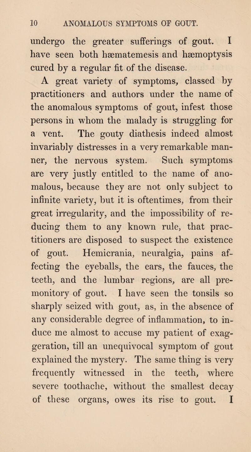 undergo the greater sufferings of gout. I have seen both hsematemesis and haemoptysis cured by a regular fit of the disease. A great variety of symptoms, classed by practitioners and authors under the name of the anomalous symptoms of gout, infest those persons in whom the malady is struggling for a vent. The gouty diathesis indeed almost invariably distresses in a very remarkable man¬ ner, the nervous system. Such symptoms are very justly entitled to the name of ano¬ malous, because they are not only subject to infinite variety, but it is oftentimes, from their great irregularity, and the impossibility of re¬ ducing them to any known rule, that prac¬ titioners are disposed to suspect the existence of gout. Hemicrania, neuralgia, pains af¬ fecting the eyeballs, the ears, the fauces, the teeth, and the lumbar regions, are all pre¬ monitory of gout. I have seen the tonsils so sharply seized with gout, as, in the absence of any considerable degree of inflammation, to in¬ duce me almost to accuse my patient of exag¬ geration, till an unequivocal symptom of gout explained the mystery. The same thing is very frequently witnessed in the teeth, where severe toothache, without the smallest decay of these organs, owes its rise to gout. I