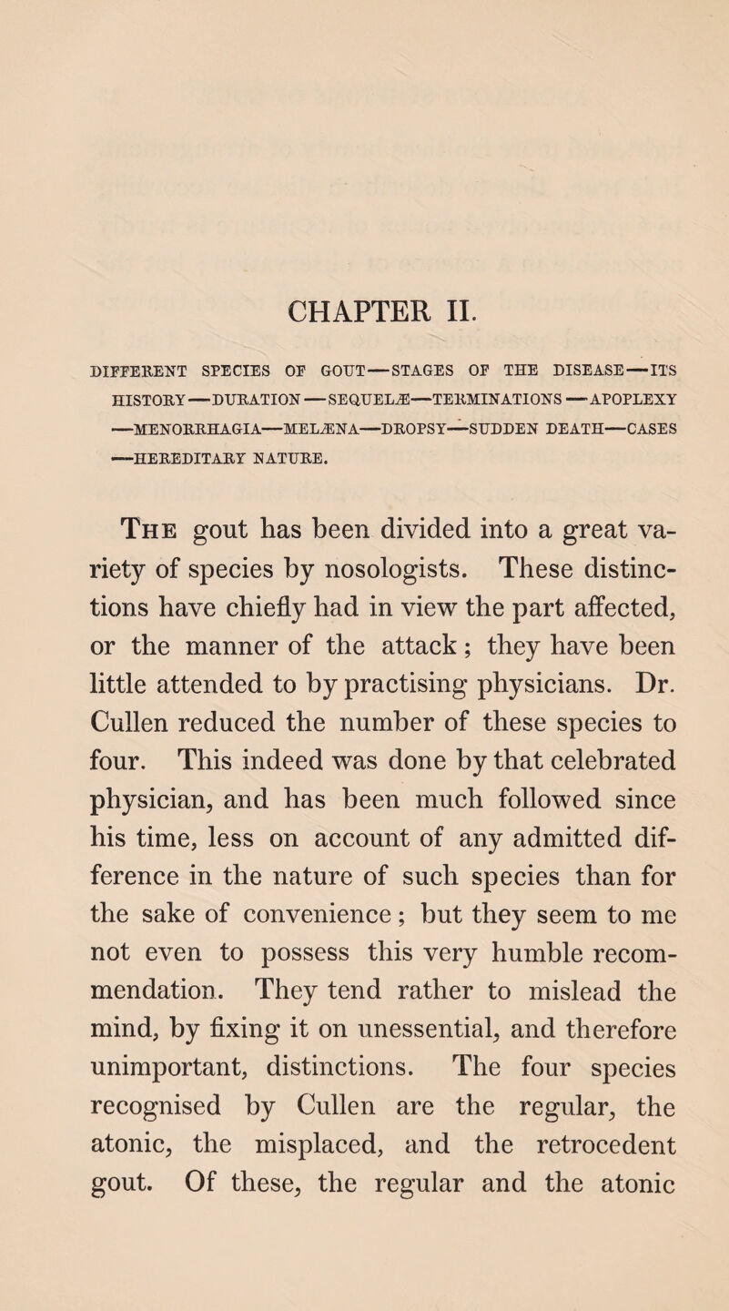 DIFFERENT SPECIES OF GOUT — STAGES OF THE DISEASE — ITS HISTORY—DURATION — SEQUELAE—TERMINATIONS — APOPLEXY —MENORRHAGIA—MELiENA—DROPSY—SUDDEN DEATH—CASES —HEREDITARY NATURE. The gout has been divided into a great va¬ riety of species by nosologists. These distinc¬ tions have chiefly had in view the part affected, or the manner of the attack; they have been little attended to by practising physicians. Dr. Cullen reduced the number of these species to four. This indeed was done by that celebrated physician, and has been much followed since his time, less on account of any admitted dif¬ ference in the nature of such species than for the sake of convenience; but they seem to me not even to possess this very humble recom¬ mendation. They tend rather to mislead the mind, by fixing it on unessential, and therefore unimportant, distinctions. The four species recognised by Cullen are the regular, the atonic, the misplaced, and the retrocedent gout. Of these, the regular and the atonic
