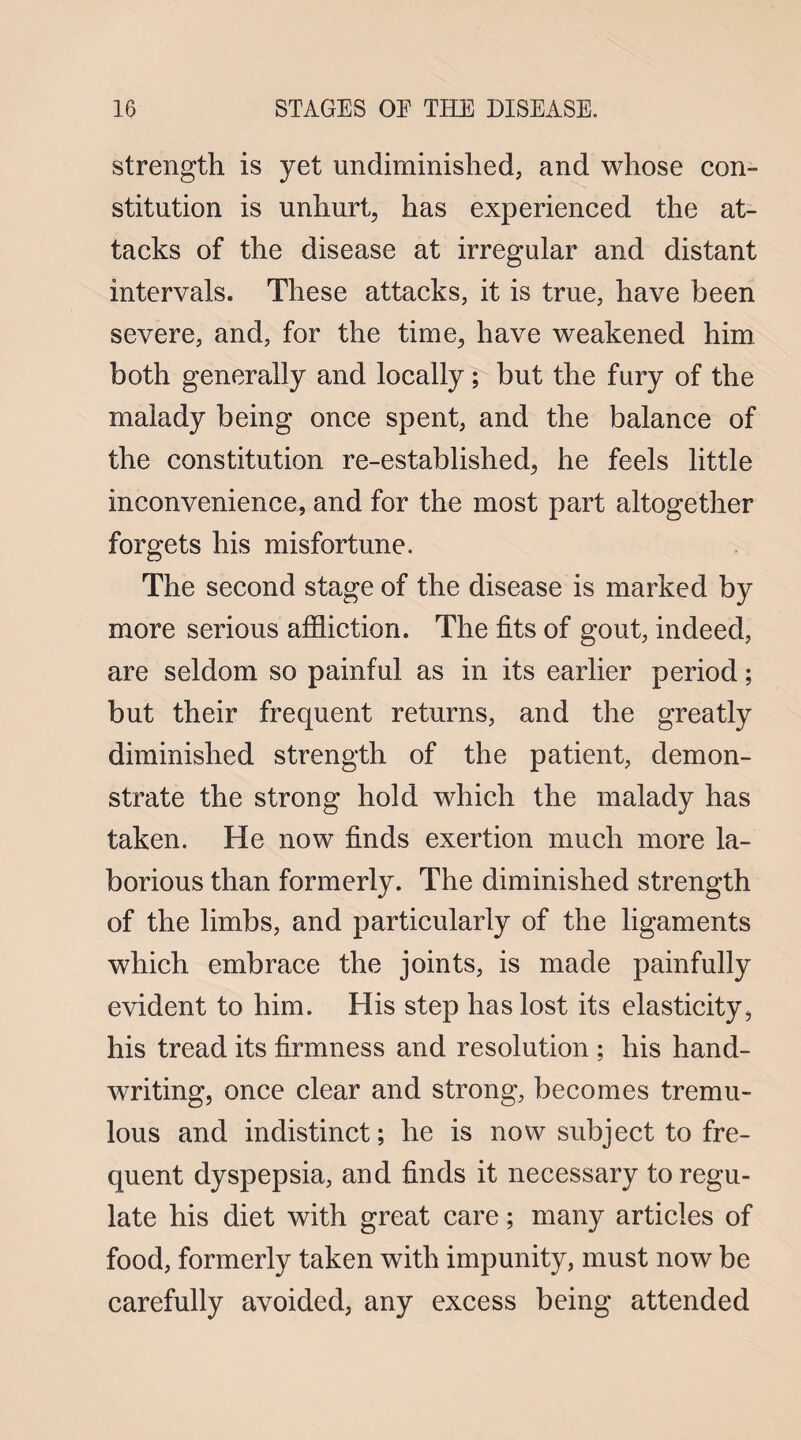 strength is yet undiminislied, and whose con¬ stitution is unhurt, has experienced the at¬ tacks of the disease at irregular and distant intervals. These attacks, it is true, have been severe, and, for the time, have weakened him both generally and locally; but the fury of the malady being once spent, and the balance of the constitution re-established, he feels little inconvenience, and for the most part altogether forgets his misfortune. The second stage of the disease is marked by more serious affliction. The fits of gout, indeed, are seldom so painful as in its earlier period; but their frequent returns, and the greatly diminished strength of the patient, demon¬ strate the strong hold which the malady has taken. He now finds exertion much more la¬ borious than formerly. The diminished strength of the limbs, and particularly of the ligaments which embrace the joints, is made painfully evident to him. His step has lost its elasticity, his tread its firmness and resolution ; his hand¬ writing, once clear and strong, becomes tremu¬ lous and indistinct; he is now subject to fre¬ quent dyspepsia, and finds it necessary to regu¬ late his diet with great care; many articles of food, formerly taken with impunity, must now be carefully avoided, any excess being attended