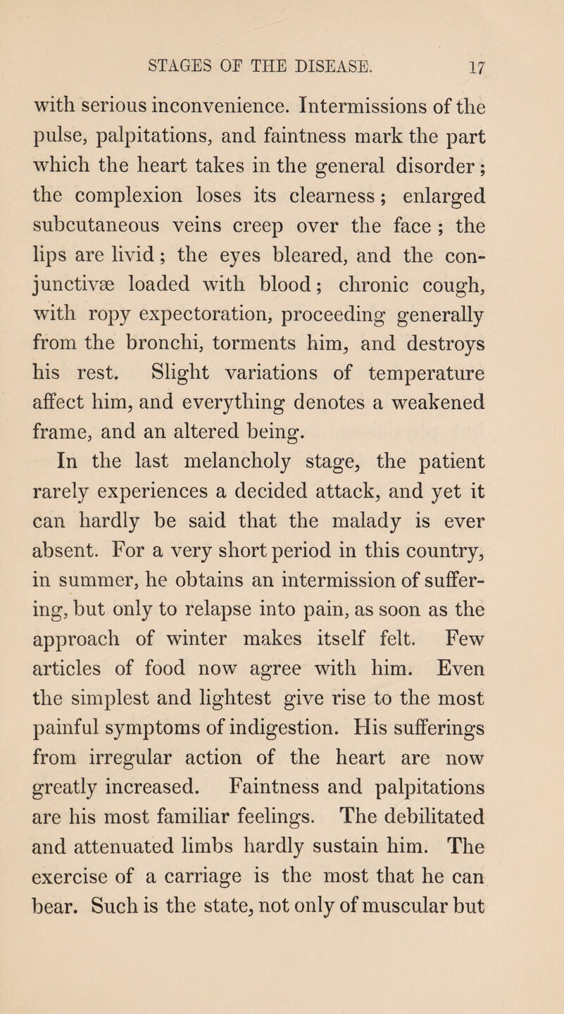 with serious inconvenience. Intermissions of the pulse, palpitations, and faintness mark the part which the heart takes in the general disorder; the complexion loses its clearness; enlarged subcutaneous veins creep over the face ; the lips are livid; the eyes bleared, and the con¬ junctive loaded with blood; chronic cough, with ropy expectoration, proceeding generally from the bronchi, torments him, and destroys his rest. Slight variations of temperature affect him, and everything denotes a weakened frame, and an altered being. In the last melancholy stage, the patient rarely experiences a decided attack, and yet it can hardly be said that the malady is ever absent. For a very short period in this country, in summer, he obtains an intermission of suffer¬ ing, but only to relapse into pain, as soon as the approach of winter makes itself felt. Few articles of food now agree with him. Even the simplest and lightest give rise to the most painful symptoms of indigestion. Flis sufferings from irregular action of the heart are now greatly increased. Faintness and palpitations are his most familiar feelings. The debilitated and attenuated limbs hardly sustain him. The exercise of a carriage is the most that he can bear. Such is the state, not only of muscular but