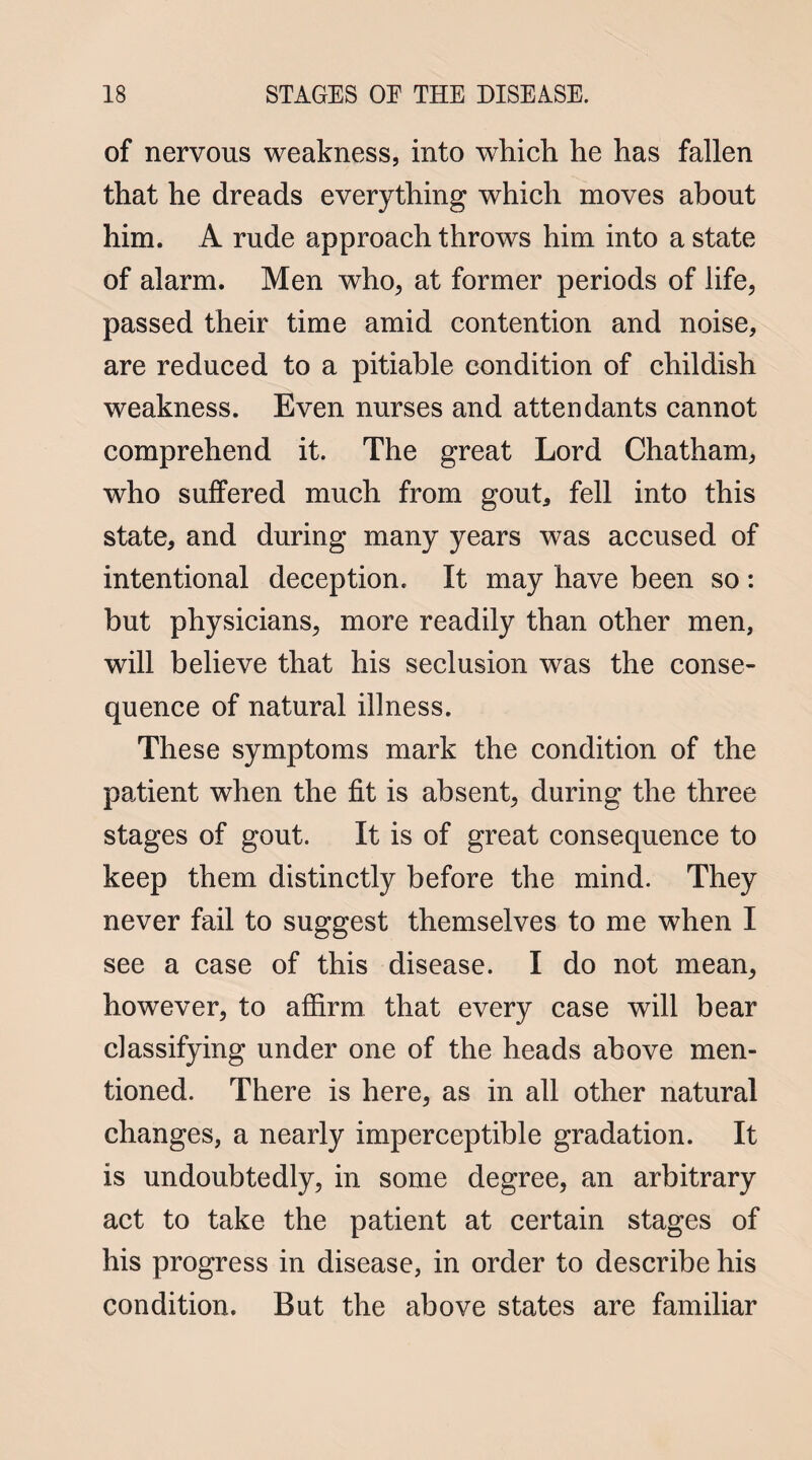 of nervous weakness, into which he has fallen that he dreads everything which moves about him. A rude approach throws him into a state of alarm. Men who, at former periods of life, passed their time amid contention and noise, are reduced to a pitiable condition of childish weakness. Even nurses and attendants cannot comprehend it. The great Lord Chatham, who suffered much from gout, fell into this state, and during many years was accused of intentional deception. It may have been so : but physicians, more readily than other men, will believe that his seclusion was the conse¬ quence of natural illness. These symptoms mark the condition of the patient when the fit is absent, during the three stages of gout. It is of great consequence to keep them distinctly before the mind. They never fail to suggest themselves to me when I see a case of this disease. I do not mean, however, to affirm that every case will bear classifying under one of the heads above men¬ tioned. There is here, as in all other natural changes, a nearly imperceptible gradation. It is undoubtedly, in some degree, an arbitrary act to take the patient at certain stages of his progress in disease, in order to describe his condition. But the above states are familiar