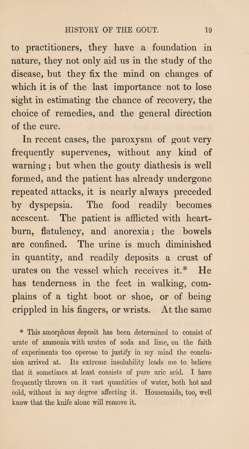 to practitioners, they have a foundation in nature, they not only aid us in the study of the disease, but they fix the mind on changes of which it is of the last importance not to lose sight in estimating the chance of recovery, the choice of remedies, and the general direction of the cure. In recent cases, the paroxysm of gout very frequently supervenes, without any kind of warning; but when the gouty diathesis is well formed, and the patient has already undergone repeated attacks, it is nearly always preceded by dyspepsia. The food readily becomes acescent. The patient is afflicted with heart¬ burn, flatulency, and anorexia; the bowels are confined. The urine is much diminished in quantity, and readily deposits a crust of urates on the vessel which receives it.* He has tenderness in the feet in walking, com¬ plains of a tight boot or shoe, or of being crippled in his fingers, or wrists. At the same * This amorphous deposit has been determined to consist of urate of ammonia with urates of soda and lime, on the faith of experiments too operose to justify in my mind the conclu¬ sion arrived at. Its extreme insolubility leads me to believe that it sometimes at least consists of pure uric acid. I have frequently thrown on it vast quantities of water, both hot and cold, without in any degree affecting it. Housemaids, too, well know that the knife alone will remove it.