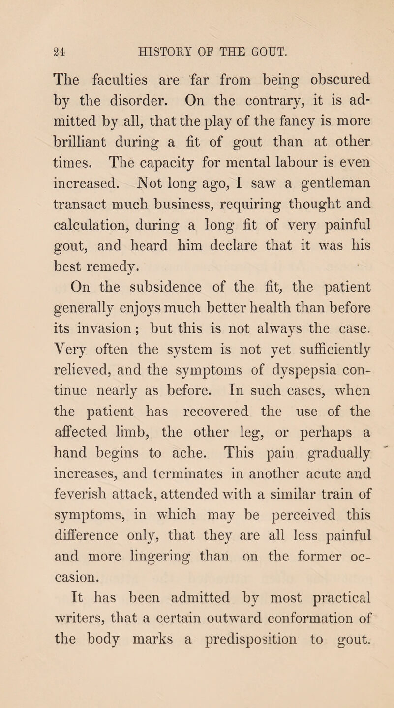 The faculties are far from being obscured by the disorder. On the contrary, it is ad¬ mitted by all, that the play of the fancy is more brilliant during a fit of gout than at other times. The capacity for mental labour is even increased. Not long ago, I saw a gentleman transact much business, requiring thought and calculation, during a long fit of very painful gout, and heard him declare that it was his best remedy. On the subsidence of the fit, the patient generally enjoys much better health than before its invasion; but this is not always the case. Very often the system is not yet sufficiently relieved, and the symptoms of dyspepsia con¬ tinue nearly as before. In such cases, when the patient has recovered the use of the affected limb, the other leg, or perhaps a hand begins to ache. This pain gradually increases, and terminates in another acute and feverish attack, attended with a similar train of symptoms, in which may be perceived this difference only, that they are all less painful and more lingering than on the former oc¬ casion. It has been admitted by most practical writers, that a certain outward conformation of the body marks a predisposition to gout.