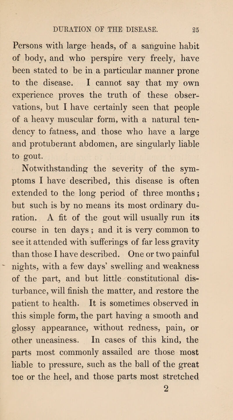 Persons with large heads, of a sanguine habit of body, and who perspire very freely, have been stated to be in a particular manner prone to the disease. I cannot say that my own experience proves the truth of these obser¬ vations, but I have certainly seen that people of a heavy muscular form, with a natural ten¬ dency to fatness, and those who have a large and protuberant abdomen, are singularly liable to gout. Notwithstanding the severity of the sym¬ ptoms I have described, this disease is often extended to the long period of three months; but such is by no means its most ordinary du¬ ration. A fit of the gout will usually run its course in ten days ; and it is very common to see it attended with sufferings of far less gravity than those I have described. One or two painful nights, with a few days’ swelling and weakness of the part, and but little constitutional dis¬ turbance, wrill finish the matter, and restore the patient to health. It is sometimes observed in this simple form, the part having a smooth and glossy appearance, without redness, pain, or other uneasiness. In cases of this kind, the parts most commonly assailed are those most liable to pressure, such as the ball of the great toe or the heel, and those parts most stretched 2