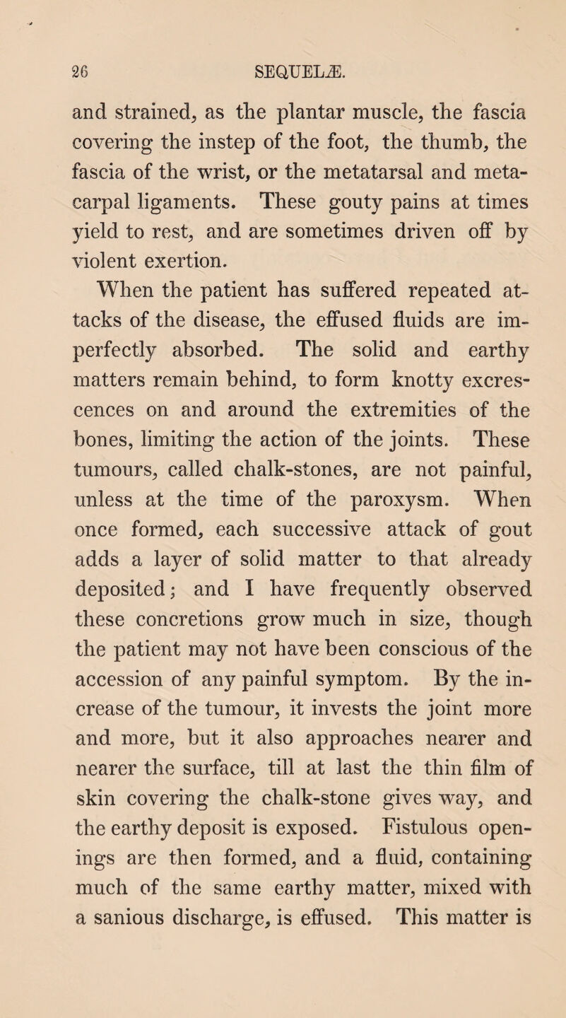 and strained* as the plantar muscle; the fascia covering the instep of the foot, the thumb, the fascia of the wrist, or the metatarsal and meta¬ carpal ligaments. These gouty pains at times yield to rest, and are sometimes driven off by violent exertion. When the patient has suffered repeated at¬ tacks of the disease, the effused fluids are im¬ perfectly absorbed. The solid and earthy matters remain behind, to form knotty excres¬ cences on and around the extremities of the bones, limiting the action of the joints. These tumours, called chalk-stones, are not painful, unless at the time of the paroxysm. When once formed, each successive attack of gout adds a layer of solid matter to that already deposited; and I have frequently observed these concretions grow much in size, though the patient may not have been conscious of the accession of any painful symptom. By the in¬ crease of the tumour, it invests the joint more and more, but it also approaches nearer and nearer the surface, till at last the thin film of skin covering the chalk-stone gives way, and the earthy deposit is exposed. Fistulous open¬ ings are then formed, and a fluid, containing much of the same earthy matter, mixed with a sanious discharge, is effused. This matter is