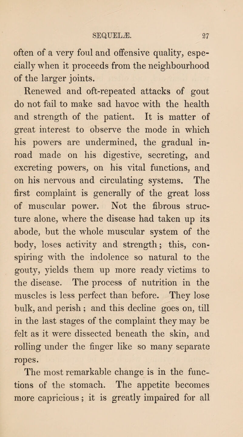 often of a very foul and offensive quality., espe¬ cially when it proceeds from the neighbourhood of the larger joints. Renewed and oft-repeated attacks of gout do not fail to make sad havoc with the health and strength of the patient. It is matter of great interest to observe the mode in which his powers are undermined, the gradual in¬ road made on his digestive, secreting, and excreting powers, on his vital functions, and on his nervous and circulating systems. The first complaint is generally of the great loss of muscular power. Not the fibrous struc¬ ture alone, where the disease had taken up its abode, but the whole muscular system of the body, loses activity and strength; this, con¬ spiring with the indolence so natural to the gouty, yields them up more ready victims to the disease. The process of nutrition in the muscles is less perfect than before. They lose bulk, and perish ; and this decline goes on, till in the last stages of the complaint they may be felt as it were dissected beneath the skin, and rolling under the finger like so many separate ropes. The most remarkable change is in the func¬ tions of the stomach. The appetite becomes more capricious; it is greatly impaired for all