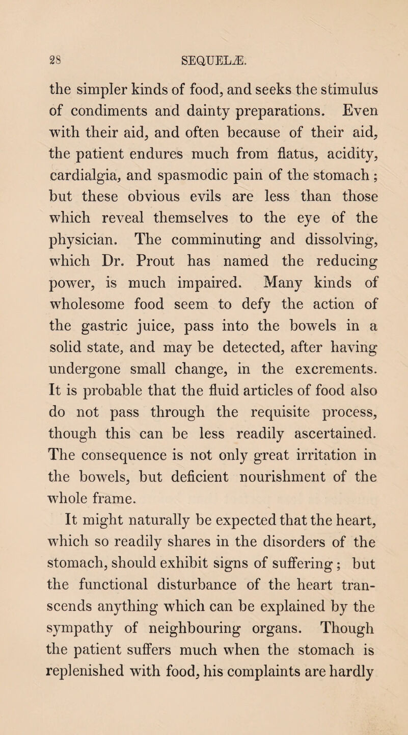 the simpler kinds of food, and seeks the stimulus of condiments and dainty preparations. Even with their aid, and often because of their aid, the patient endures much from flatus, acidity, cardialgia, and spasmodic pain of the stomach ; but these obvious evils are less than those which reveal themselves to the eye of the physician. The comminuting and dissolving, which Dr. Prout has named the reducing power, is much impaired. Many kinds of wholesome food seem to defy the action of the gastric juice, pass into the bowels in a solid state, and may be detected, after having undergone small change, in the excrements. It is probable that the fluid articles of food also do not pass through the requisite process, though this can be less readily ascertained. The consequence is not only great irritation in the bowels, but deficient nourishment of the whole frame. It might naturally be expected that the heart, which so readily shares in the disorders of the stomach, should exhibit signs of suffering; but the functional disturbance of the heart tran¬ scends anything which can be explained by the sympathy of neighbouring organs. Though the patient suffers much when the stomach is replenished with food, his complaints are hardly