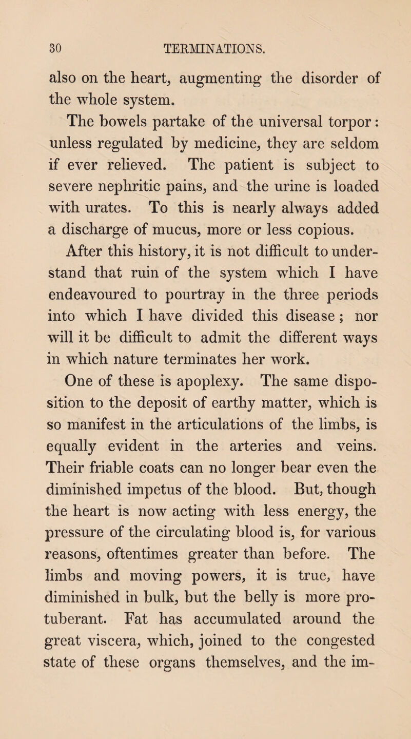 also on the hearty augmenting the disorder of the whole system. The bowels partake of the universal torpor: unless regulated by medicine, they are seldom if ever relieved. The patient is subject to severe nephritic pains, and the urine is loaded with urates. To this is nearly always added a discharge of mucus, more or less copious. After this history, it is not difficult to under¬ stand that ruin of the system which I have endeavoured to pourtray in the three periods into which I have divided this disease ; nor will it be difficult to admit the different ways in which nature terminates her work. One of these is apoplexy. The same dispo¬ sition to the deposit of earthy matter, which is so manifest in the articulations of the limbs, is equally evident in the arteries and veins. Their friable coats can no longer bear even the diminished impetus of the blood. But, though the heart is now acting with less energy, the pressure of the circulating blood is, for various reasons, oftentimes greater than before. The limbs and moving powers, it is true, have diminished in bulk, but the belly is more pro¬ tuberant. Fat has accumulated around the great viscera, which, joined to the congested state of these organs themselves, and the im-