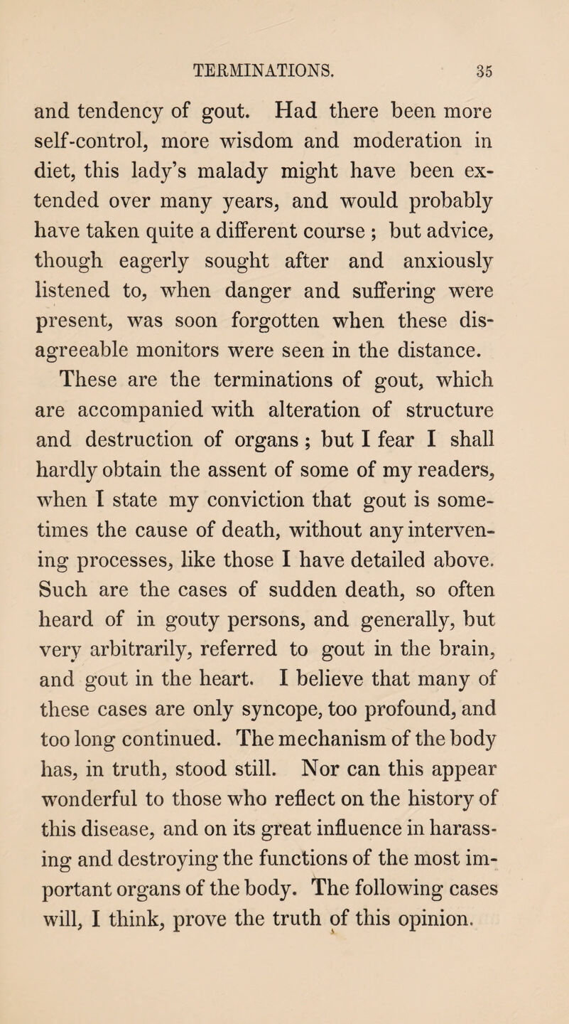 and tendency of gout. Had there been more self-control, more wisdom and moderation in diet, this lady’s malady might have been ex¬ tended over many years, and would probably have taken quite a different course ; but advice, though eagerly sought after and anxiously listened to, when danger and suffering were present, was soon forgotten when these dis¬ agreeable monitors were seen in the distance. These are the terminations of gout, which are accompanied with alteration of structure and destruction of organs ; but I fear I shall hardly obtain the assent of some of my readers, when I state my conviction that gout is some¬ times the cause of death, without any interven¬ ing processes, like those I have detailed above. Such are the cases of sudden death, so often heard of in gouty persons, and generally, but very arbitrarily, referred to gout in the brain, and gout in the heart. I believe that many of these cases are only syncope, too profound, and too long continued. The mechanism of the body has, in truth, stood still. Nor can this appear wonderful to those who reflect on the history of this disease, and on its great influence in harass¬ ing and destroying the functions of the most im¬ portant organs of the body. The following cases will, I think, prove the truth of this opinion.