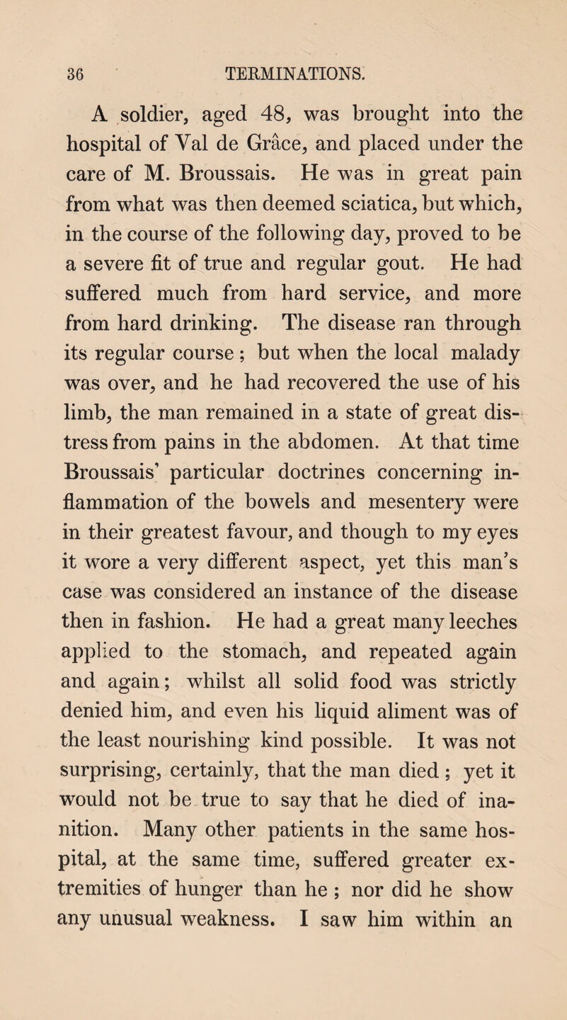 A soldier, aged 48, was brought into the hospital of Val de Grace, and placed under the care of M. Broussais. He was in great pain from what was then deemed sciatica, but which, in the course of the following day, proved to be a severe fit of true and regular gout. He had suffered much from hard service, and more from hard drinking. The disease ran through its regular course; but when the local malady was over, and he had recovered the use of his limb, the man remained in a state of great dis¬ tress from pains in the abdomen. At that time Broussais’ particular doctrines concerning in¬ flammation of the bowels and mesentery were in their greatest favour, and though to my eyes it wore a very different aspect, yet this man's case was considered an instance of the disease then in fashion. He had a great many leeches applied to the stomach, and repeated again and again; whilst all solid food was strictly denied him, and even his liquid aliment was of the least nourishing kind possible. It was not surprising, certainly, that the man died ; yet it would not be true to say that he died of ina¬ nition. Many other patients in the same hos¬ pital, at the same time, suffered greater ex¬ tremities of hunger than he ; nor did he show any unusual weakness. I saw him within an