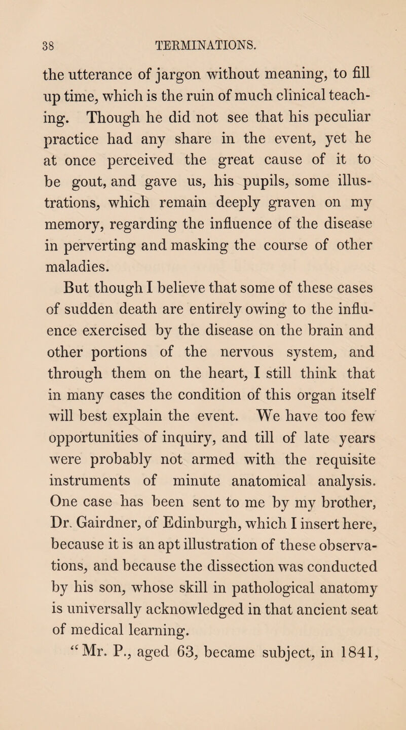 the utterance of jargon without meaning, to fill up time, which is the ruin of much clinical teach¬ ing. Though he did not see that his peculiar practice had any share in the event, yet he at once perceived the great cause of it to be gout, and gave us, his pupils, some illus¬ trations, which remain deeply graven on my memory, regarding the influence of the disease in perverting and masking the course of other maladies. But though I believe that some of these cases of sudden death are entirely owing to the influ¬ ence exercised by the disease on the brain and other portions of the nervous system, and through them on the heart, I still think that in many cases the condition of this organ itself will best explain the event. We have too few opportunities of inquiry, and till of late years were probably not armed with the requisite instruments of minute anatomical analysis. One case has been sent to me by my brother, Dr. Gairdner, of Edinburgh, which I insert here, because it is an apt illustration of these observa¬ tions, and because the dissection was conducted by his son, whose skill in pathological anatomy is universally acknowledged in that ancient seat of medical learning. “Mr. P., aged 63, became subject, in 1841,