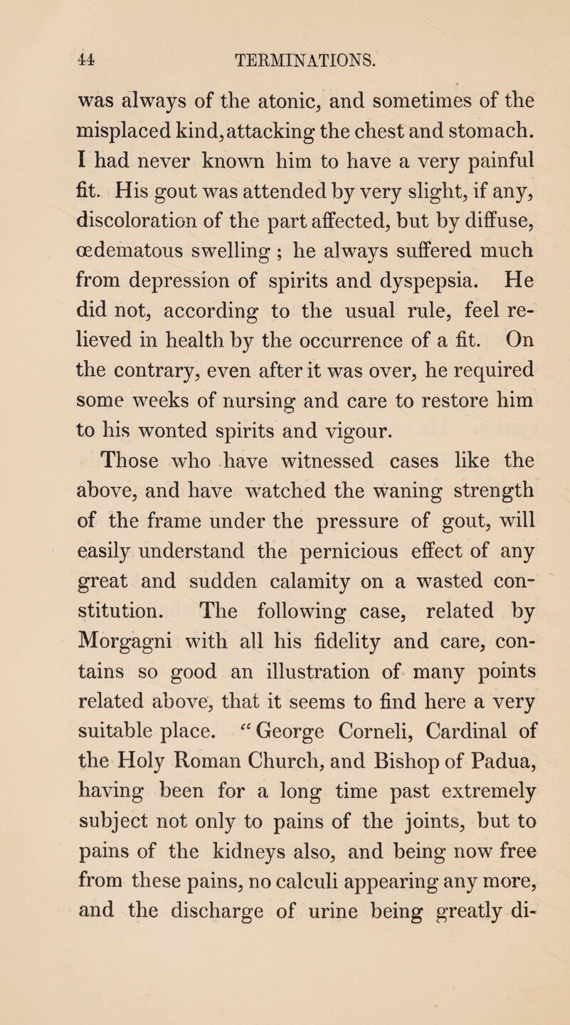 was always of the atonic, and sometimes of the misplaced kind, attacking the chest and stomach. I had never known him to have a very painful fit. His gout was attended by very slight, if any, discoloration of the part affected, but by diffuse, oedematous swelling ; he always suffered much from depression of spirits and dyspepsia. He did not, according to the usual rule, feel re¬ lieved in health by the occurrence of a fit. On the contrary, even after it was over, he required some weeks of nursing and care to restore him to his wonted spirits and vigour. Those who have witnessed cases like the above, and have watched the waning strength of the frame under the pressure of gout, will easily understand the pernicious effect of any great and sudden calamity on a wasted con¬ stitution. The following case, related by Morgagni with all his fidelity and care, con¬ tains so good an illustration of many points related above, that it seems to find here a very suitable place. “ George Corneli, Cardinal of the Holy Roman Church, and Bishop of Padua, having been for a long time past extremely subject not only to pains of the joints, but to pains of the kidneys also, and being now free from these pains, no calculi appearing any more, and the discharge of urine being greatly di-