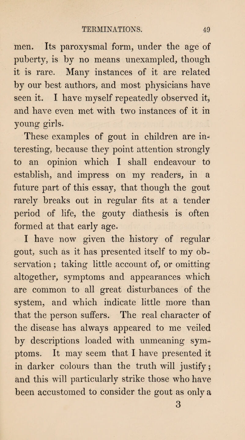 men. Its paroxysmal form, under the age of puberty, is by no means unexampled, though it is rare. Many instances of it are related by our best authors, and most physicians have seen it. I have myself repeatedly observed it, and have even met with two instances of it in young girls. These examples of gout in children are in¬ teresting, because they point attention strongly to an opinion which I shall endeavour to establish, and impress on my readers, in a future part of this essay, that though the gout rarely breaks out in regular fits at a tender period of life, the gouty diathesis is often formed at that early age. I have now given the history of regular gout, such as it has presented itself to my ob¬ servation ; taking little account of, or omitting altogether, symptoms and appearances which are common to all great disturbances of the system, and which indicate little more than that the person suffers. The real character of the disease has always appeared to me veiled by descriptions loaded with unmeaning sym¬ ptoms. It may seem that I have presented it in darker colours than the truth will justify; and this will particularly strike those who have been accustomed to consider the gout as only a 3