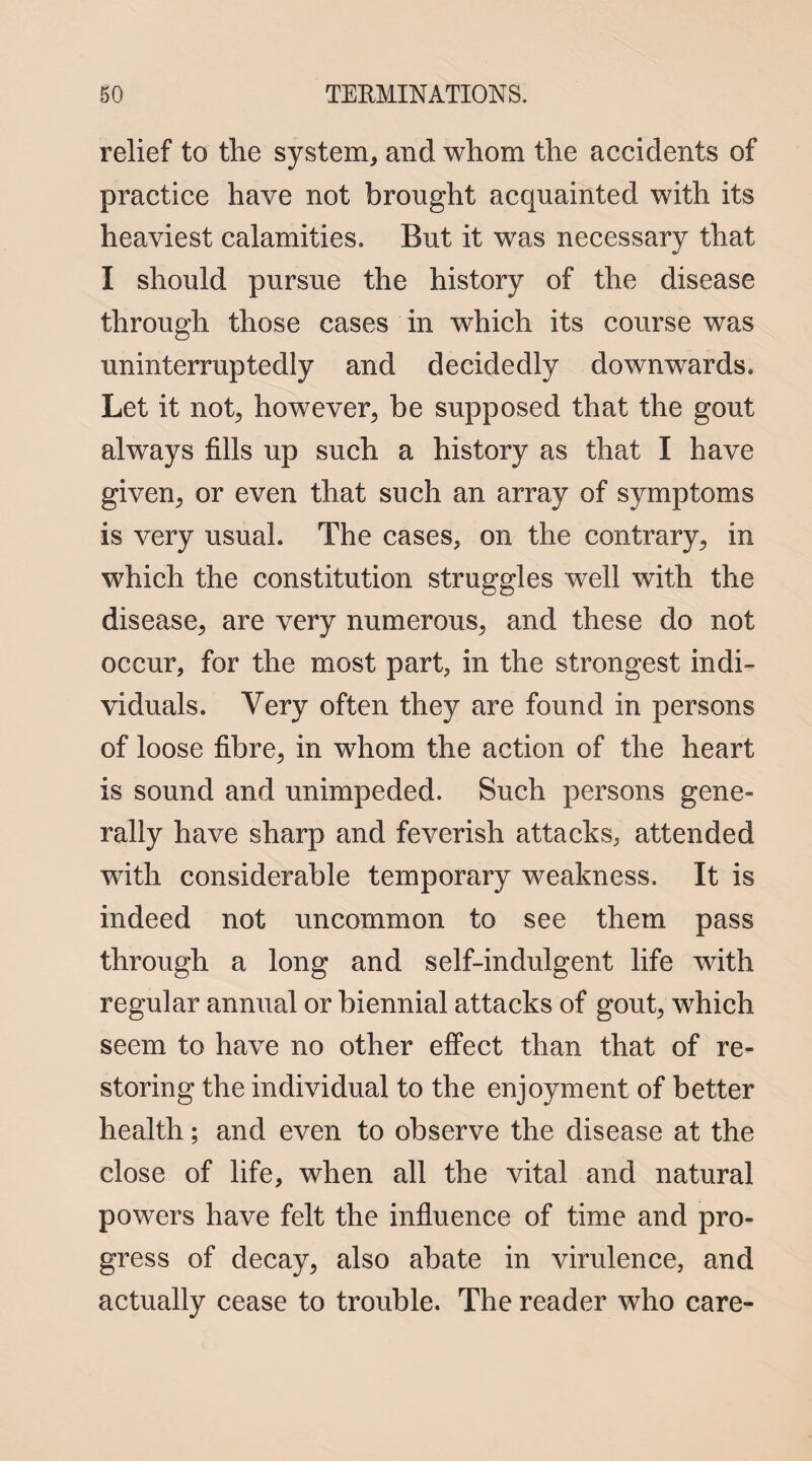 relief to the system, and whom the accidents of practice have not brought acquainted with its heaviest calamities. But it was necessary that I should pursue the history of the disease through those cases in which its course was uninterruptedly and decidedly downwards. Let it not, however, be supposed that the gout always fills up such a history as that I have given, or even that such an array of symptoms is very usual. The cases, on the contrary, in which the constitution struggles well with the disease, are very numerous, and these do not occur, for the most part, in the strongest indi¬ viduals. Very often they are found in persons of loose fibre, in whom the action of the heart is sound and unimpeded. Such persons gene¬ rally have sharp and feverish attacks, attended with considerable temporary weakness. It is indeed not uncommon to see them pass through a long and self-indulgent life with regular anmial or biennial attacks of gout, which seem to have no other effect than that of re¬ storing the individual to the enjoyment of better health; and even to observe the disease at the close of life, when all the vital and natural powers have felt the influence of time and pro¬ gress of decay, also abate in virulence, and actually cease to trouble. The reader who care-