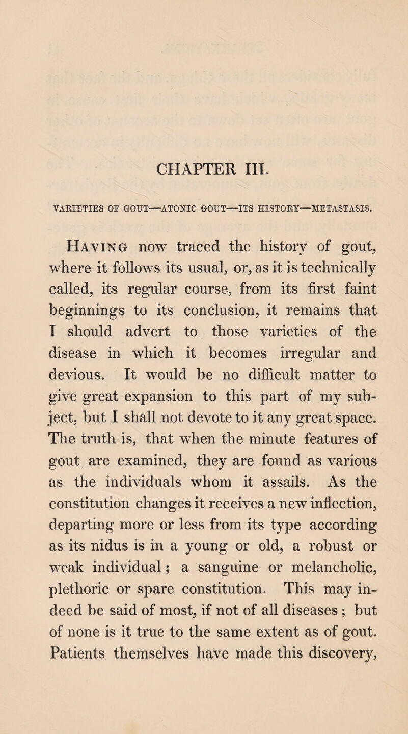 CHAPTER III. VARIETIES OF GOUT—ATONIC GOUT—ITS HISTORY—METASTASIS. Haying now traced the history of gout, where it follows its usual, or, as it is technically called, its regular course, from its first faint beginnings to its conclusion, it remains that I should advert to those varieties of the disease in which it becomes irregular and devious. It would be no difficult matter to give great expansion to this part of my sub¬ ject, but I shall not devote to it any great space. The truth is, that when the minute features of gout are examined, they are found as various as the individuals whom it assails. As the constitution changes it receives a new inflection, departing more or less from its type according as its nidus is in a young or old, a robust or weak individual; a sanguine or melancholic, plethoric or spare constitution. This may in¬ deed be said of most, if not of all diseases ; but of none is it true to the same extent as of gout. Patients themselves have made this discovery.