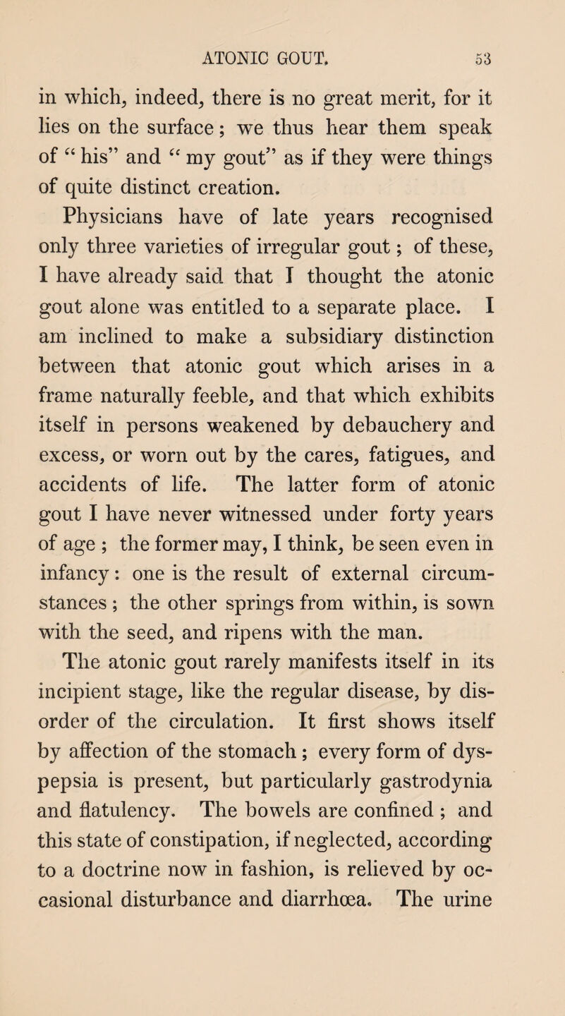 in which; indeed; there is no great merit, for it lies on the surface; we thus hear them speak of “ his” and “ my gout” as if they were things of quite distinct creation. Physicians have of late years recognised only three varieties of irregular gout; of these; I have already said that I thought the atonic gout alone was entitled to a separate place. I am inclined to make a subsidiary distinction between that atonic gout which arises in a frame naturally feeble, and that which exhibits itself in persons weakened by debauchery and excess, or worn out by the cares, fatigues, and accidents of life. The latter form of atonic gout I have never witnessed under forty years of age ; the former may, I think, be seen even in infancy: one is the result of external circum¬ stances ; the other springs from within, is sown with the seed, and ripens with the man. The atonic gout rarely manifests itself in its incipient stage, like the regular disease, by dis¬ order of the circulation. It first shows itself by affection of the stomach ; every form of dys¬ pepsia is present, but particularly gastrodynia and flatulency. The bowels are confined ; and this state of constipation, if neglected, according to a doctrine now in fashion, is relieved by oc¬ casional disturbance and diarrhoea. The urine