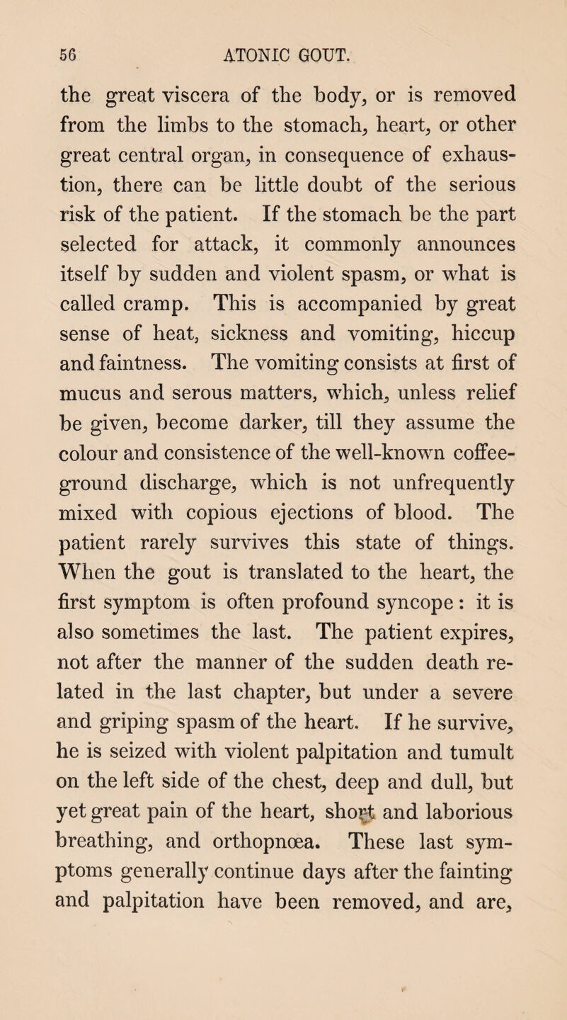 the great viscera of the body, or is removed from the limbs to the stomach, heart, or other great central organ, in consequence of exhaus¬ tion, there can be little doubt of the serious risk of the patient. If the stomach be the part selected for attack, it commonly announces itself by sudden and violent spasm, or what is called cramp. This is accompanied by great sense of heat, sickness and vomiting, hiccup and faintness. The vomiting consists at first of mucus and serous matters, which, unless relief be given, become darker, till they assume the colour and consistence of the well-known coffee- ground discharge, which is not unfrequently mixed with copious ejections of blood. The patient rarely survives this state of things. When the gout is translated to the heart, the first symptom is often profound syncope: it is also sometimes the last. The patient expires, not after the manner of the sudden death re¬ lated in the last chapter, but under a severe and griping spasm of the heart. If he survive, he is seized with violent palpitation and tumult on the left side of the chest, deep and dull, but yet great pain of the heart, sho^t and laborious breathing, and orthopnoea. These last sym¬ ptoms generally continue days after the fainting and palpitation have been removed, and are.