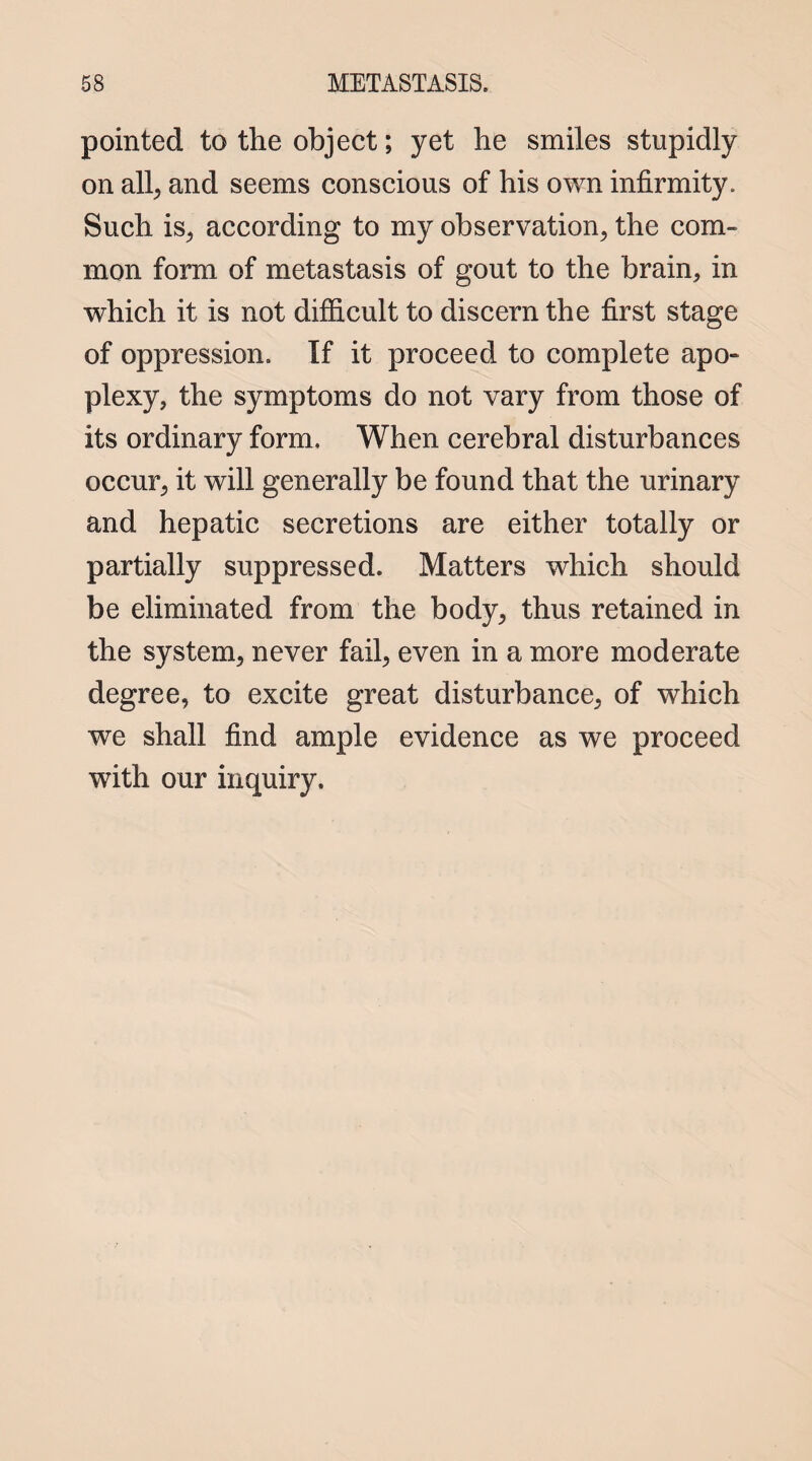 pointed to the object; yet he smiles stupidly on all, and seems conscious of his own infirmity. Such is, according to my observation, the com¬ mon form of metastasis of gout to the brain, in which it is not difficult to discern the first stage of oppression. If it proceed to complete apo¬ plexy, the symptoms do not vary from those of its ordinary form. When cerebral disturbances occur, it will generally be found that the urinary and hepatic secretions are either totally or partially suppressed. Matters which should be eliminated from the body, thus retained in the system, never fail, even in a more moderate degree, to excite great disturbance, of which we shall find ample evidence as we proceed with our inquiry.