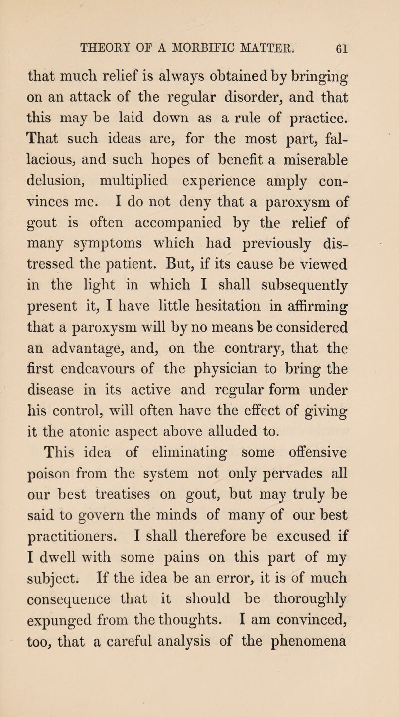 that much relief is always obtained by bringing on an attack of the regular disorder, and that this may be laid down as a rule of practice. That such ideas are, for the most part, fal¬ lacious, and such hopes of benefit a miserable delusion, multiplied experience amply con¬ vinces me. I do not deny that a paroxysm of gout is often accompanied by the relief of many symptoms which had previously dis¬ tressed the patient. But, if its cause be viewed in the light in which I shall subsequently present it, I have little hesitation in affirming that a paroxysm will by no means be considered an advantage, and, on the contrary, that the first endeavours of the physician to bring the disease in its active and regular form under his control, will often have the effect of giving it the atonic aspect above alluded to. This idea of eliminating some offensive poison from the system not only pervades all our best treatises on gout, but may truly be said to govern the minds of many of our best practitioners. I shall therefore be excused if I dwell with some pains on this part of my subject. If the idea be an error, it is of much consequence that it should be thoroughly expunged from the thoughts. I am convinced, too, that a careful analysis of the phenomena