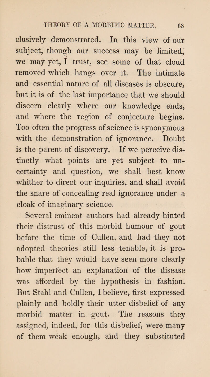 clusively demonstrated. In this view of our subject, though our success may be limited, we may yet, I trust, see some of that cloud removed which hangs over it. The intimate and essential nature of all diseases is obscure, but it is of the last importance that we should discern clearly where our knowledge ends, and where the region of conjecture begins. Too often the progress of science is synonymous with the demonstration of ignorance. Doubt is the parent of discovery. If we perceive dis¬ tinctly what points are yet subject to un¬ certainty and question, we shall best know whither to direct our inquiries, and shall avoid the snare of concealing real ignorance under a cloak of imaginary science. Several eminent authors had already hinted their distrust of this morbid humour of gout before the time of Cullen, and had they not adopted theories still less tenable, it is pro¬ bable that they would have seen more clearly how imperfect an explanation of the disease was afforded by the hypothesis in fashion. But Stahl and Cullen, I believe, first expressed plainly and boldly their utter disbelief of any morbid matter in gout. The reasons they assigned, indeed, for this disbelief, were many of them weak enough, and they substituted