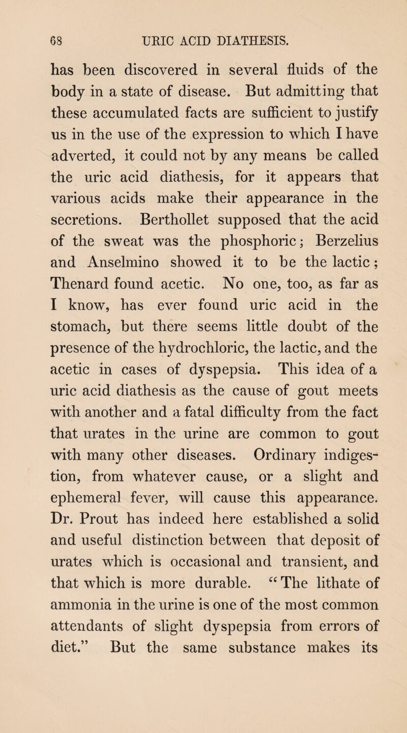 has been discovered in several fluids of the body in a state of disease. But admitting that these accumulated facts are sufficient to justify us in the use of the expression to which I have adverted, it could not by any means be called the uric acid diathesis, for it appears that various acids make their appearance in the secretions. Berthollet supposed that the acid of the sweat was the phosphoric; Berzelius and Anselmino showed it to be the lactic; Thenard found acetic. No one, too, as far as I know, has ever found uric acid in the stomach, but there seems little doubt of the presence of the hydrochloric, the lactic, and the acetic in cases of dyspepsia. This idea of a uric acid diathesis as the cause of gout meets with another and a fatal difficulty from the fact that urates in the urine are common to gout with many other diseases. Ordinary indiges¬ tion, from whatever cause, or a slight and ephemeral fever, will cause this appearance. Dr. Prout has indeed here established a solid and useful distinction between that deposit of urates which is occasional and transient, and that which is more durable. “ The lithate of ammonia in the urine is one of the most common attendants of slight dyspepsia from errors of diet.” But the same substance makes its