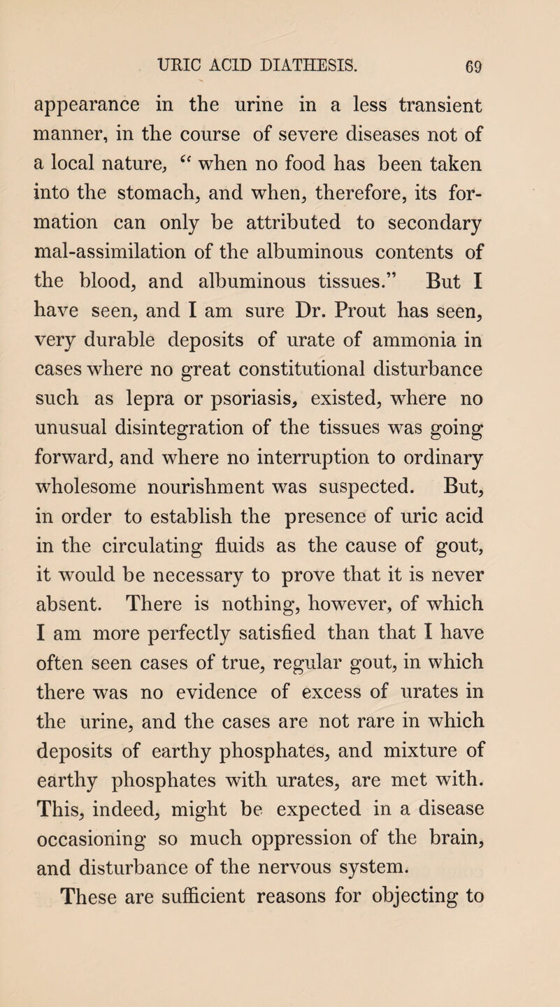 appearance in the urine in a less transient manner, in the course of severe diseases not of a local nature,, u when no food has been taken into the stomachy and when, therefore, its for¬ mation can only be attributed to secondary mal-assimilation of the albuminous contents of the blood, and albuminous tissues.” But I have seen, and I am sure Dr. Prout has seen, very durable deposits of urate of ammonia in cases where no great constitutional disturbance such as lepra or psoriasis, existed, where no unusual disintegration of the tissues was going forward, and where no interruption to ordinary wholesome nourishment was suspected. But, in order to establish the presence of uric acid in the circulating fluids as the cause of gout, it would be necessary to prove that it is never absent. There is nothing, however, of which I am more perfectly satisfied than that I have often seen cases of true, regular gout, in which there was no evidence of excess of urates in the urine, and the cases are not rare in which deposits of earthy phosphates, and mixture of earthy phosphates with urates, are met with. This, indeed, might be expected in a disease occasioning so much oppression of the brain, and disturbance of the nervous system. These are sufficient reasons for objecting to