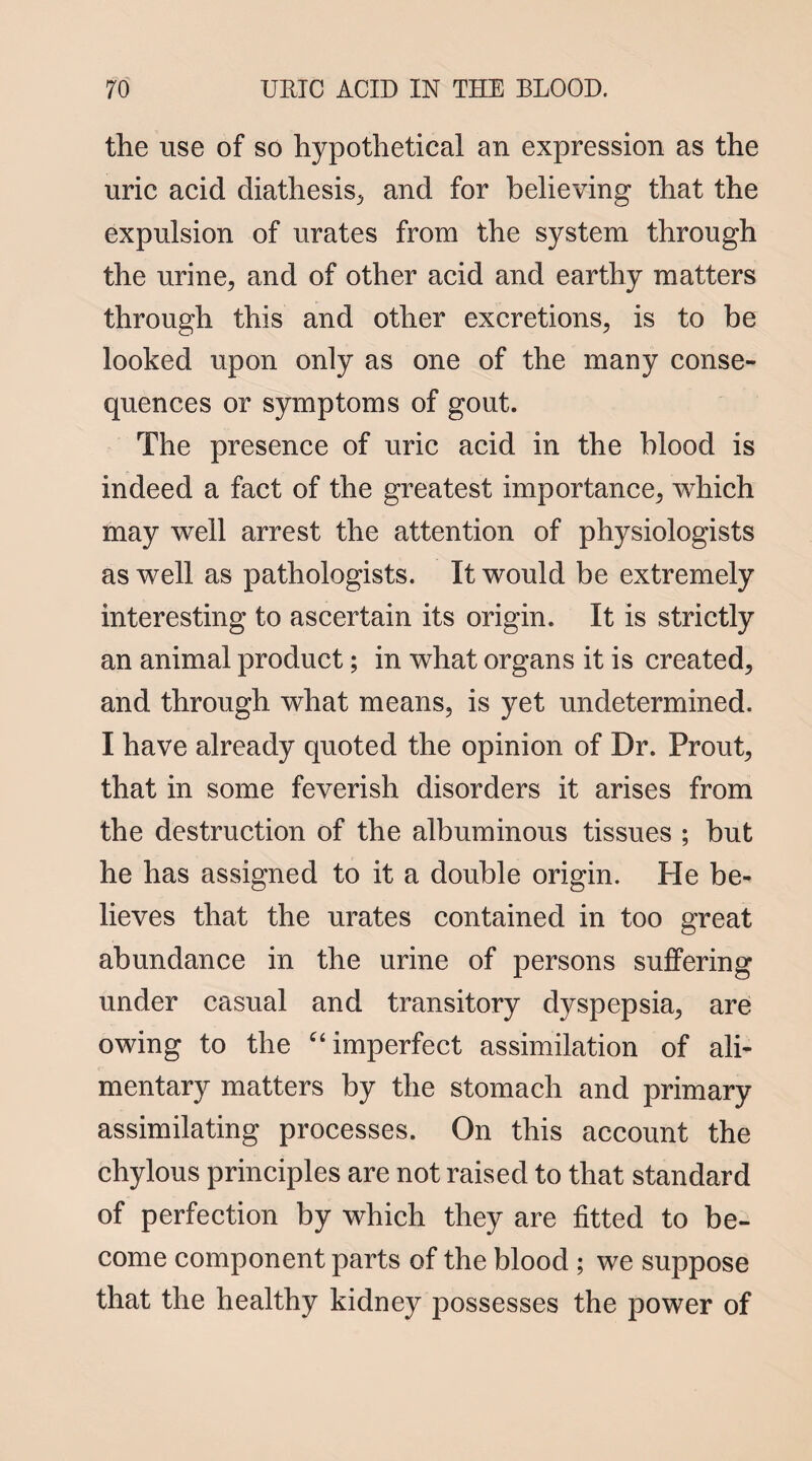 the use of so hypothetical an expression as the uric acid diathesis, and for believing that the expulsion of urates from the system through the urine, and of other acid and earthy matters through this and other excretions, is to be looked upon only as one of the many conse¬ quences or symptoms of gout. The presence of uric acid in the blood is indeed a fact of the greatest importance, which may well arrest the attention of physiologists as well as pathologists. It would be extremely interesting to ascertain its origin. It is strictly an animal product; in what organs it is created, and through what means, is yet undetermined. I have already quoted the opinion of Dr. Prout, that in some feverish disorders it arises from the destruction of the albuminous tissues ; but he has assigned to it a double origin. He be¬ lieves that the urates contained in too great abundance in the urine of persons suffering under casual and transitory dyspepsia, are owing to the “ imperfect assimilation of ali¬ mentary matters by the stomach and primary assimilating processes. On this account the chylous principles are not raised to that standard of perfection by which they are fitted to be¬ come component parts of the blood ; we suppose that the healthy kidney possesses the power of