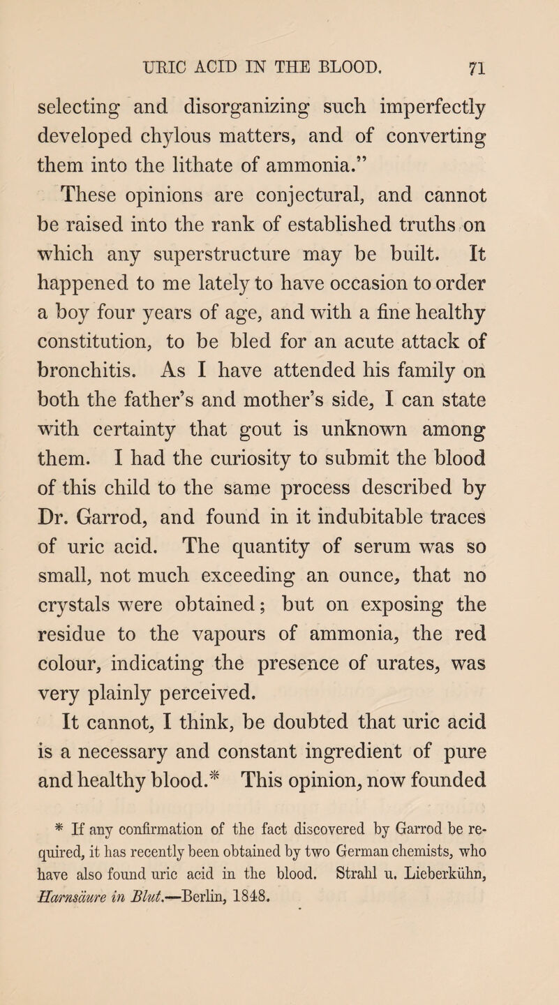 selecting and disorganizing such imperfectly developed chylous matters, and of converting them into the lithate of ammonia.” These opinions are conjectural, and cannot be raised into the rank of established truths on which any superstructure may be built. It happened to me lately to have occasion to order a boy four years of age, and with a fine healthy constitution, to be bled for an acute attack of bronchitis. As I have attended his family on both the father’s and mother’s side, I can state with certainty that gout is unknown among them. I had the curiosity to submit the blood of this child to the same process described by Dr. Garrod, and found in it indubitable traces of uric acid. The quantity of serum was so small, not much exceeding an ounce, that no crystals were obtained; but on exposing the residue to the vapours of ammonia, the red colour, indicating the presence of urates, was very plainly perceived. It cannot, I think, be doubted that uric acid is a necessary and constant ingredient of pure and healthy blood.* This opinion, now founded * If any confirmation of the fact discovered by Garrod be re¬ quired, it has recently been obtained by two German chemists, who have also found uric acid in the blood. Strahl u. Lieberkiihn, Harnsdure in Blut.—Berlin, 1848.