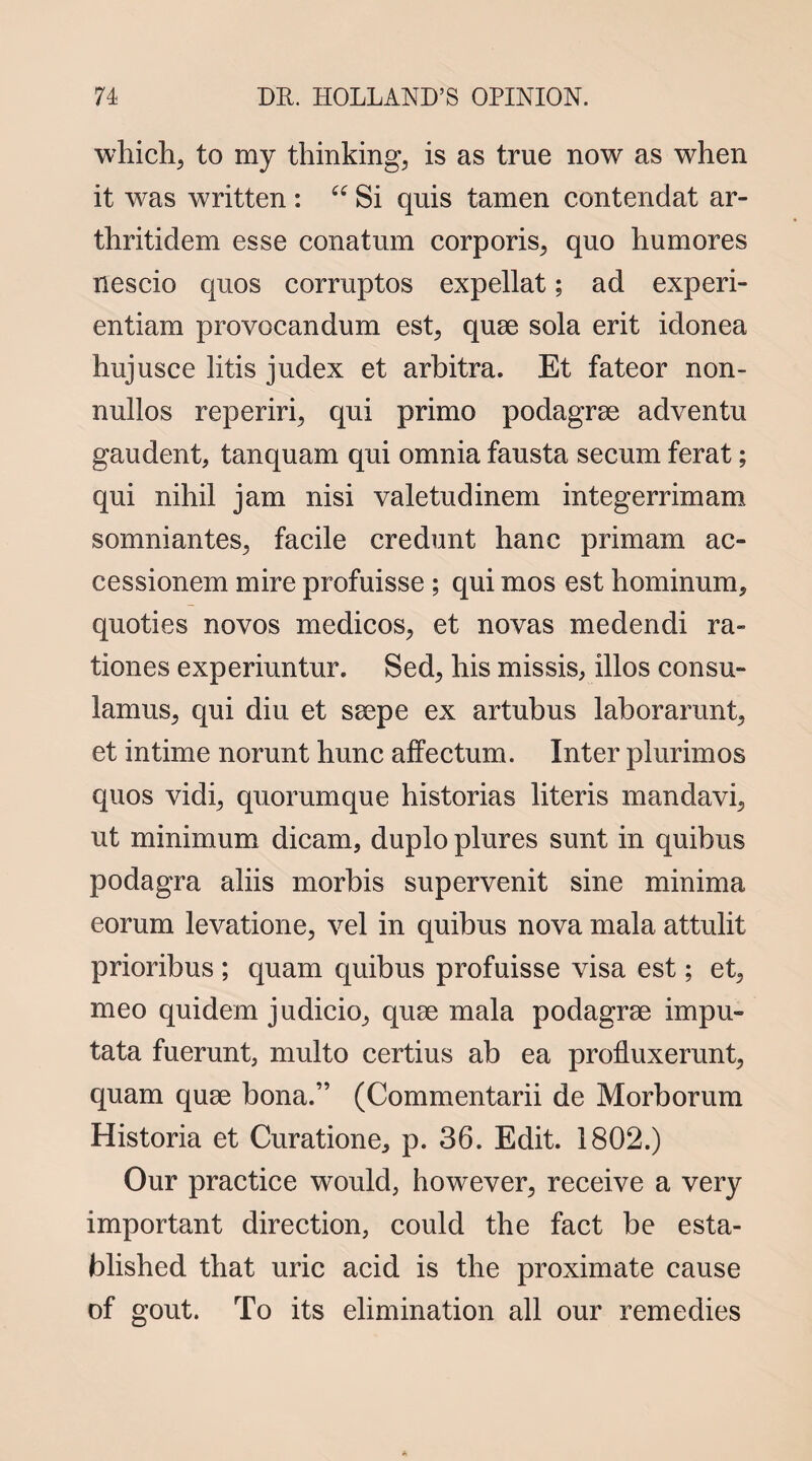 which, to my thinking, is as true now as when it was written : “ Si quis tamen contendat ar- thritidem esse conatum corporis, quo humores nescio quos corruptos expellat; ad experi- entiam provocandum est, quae sola erit idonea hujusce litis judex et arbitra. Et fateor non- nullos reperiri, qui primo podagrae adventu gaudent, tanquam qui omnia fausta secum ferat; qui nihil jam nisi valetudinem integerrimam somniantes, facile credunt hanc primam ac- cessionem mire profuisse ; qui mos est hominum, quoties novos medicos, et novas medendi ra» tiones experiuntur. Sed, his missis, illos consu- lamus, qui diu et saepe ex artubus laborarunt, et intime norunt hunc affectum. Inter plurimos quos vidi, quorumque historias literis mandavi, ut minimum dicam, duplo plures sunt in quibus podagra aliis morbis supervenit sine minima eorum levatione, vel in quibus nova mala attulit prioribus ; quam quibus profuisse visa est; et, meo quidem judicio, quae mala podagrae impu- tata fuerunt, multo certius ab ea profluxerunt, quam quae bona.” (Commentarii de Morborum Historia et Curatione, p. 36. Edit. 1802.) Our practice would, however, receive a very important direction, could the fact be esta¬ blished that uric acid is the proximate cause of gout. To its elimination all our remedies