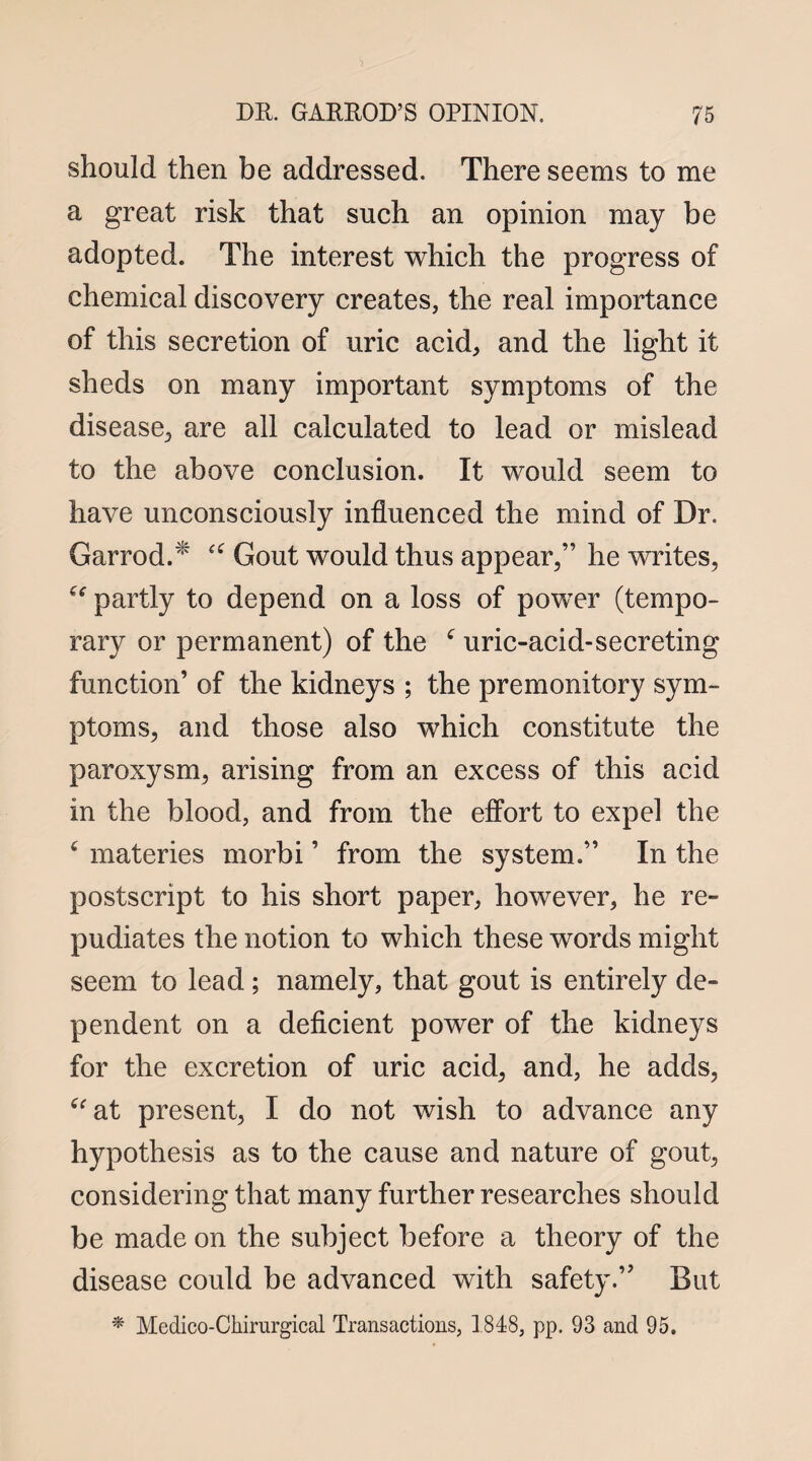 should then be addressed. There seems to me a great risk that such an opinion may be adopted. The interest which the progress of chemical discovery creates, the real importance of this secretion of uric acid, and the light it sheds on many important symptoms of the disease, are all calculated to lead or mislead to the above conclusion. It would seem to have unconsciously influenced the mind of Dr. Garrod. “ Gout would thus appear,” he writes, “ partly to depend on a loss of power (tempo¬ rary or permanent) of the f uric-acid-secreting function’ of the kidneys ; the premonitory sym¬ ptoms, and those also which constitute the paroxysm, arising from an excess of this acid in the blood, and from the effort to expel the £ materies morbi ’ from the system.” In the postscript to his short paper, however, he re¬ pudiates the notion to which these words might seem to lead ; namely, that gout is entirely de¬ pendent on a deficient power of the kidneys for the excretion of uric acid, and, he adds, aat present, I do not wish to advance any hypothesis as to the cause and nature of gout, considering that many further researches should be made on the subject before a theory of the disease could be advanced with safety.” But * Medico-Chirurgical Transactions, 1848, pp. 93 and 95.