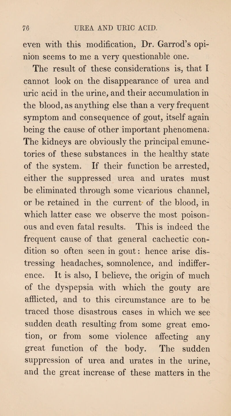 even with this modification, Dr. Garrod’s opi¬ nion seems to me a very questionable one. The result of these considerations is, that I cannot look on the disappearance of urea and uric acid in the urine, and their accumulation in the blood, as anything else than a very frequent symptom and consequence of gout, itself again being the cause of other important phenomena. The kidneys are obviously the principal emunc- tories of these substances in the healthy state of the system. If their function be arrested, either the suppressed urea and urates must be eliminated through some vicarious channel, or be retained in the current of the blood, in which latter case we observe the most poison¬ ous and even fatal results. This is indeed the frequent cause of that general cachectic con¬ dition so often seen in gout: hence arise dis¬ tressing headaches, somnolence, and indiffer¬ ence. It is also, I believe, the origin of much of the dyspepsia with which the gouty are afflicted, and to this circumstance are to be traced those disastrous cases in which we see sudden death resulting from some great emo¬ tion, or from some violence affecting any great function of the body. The sudden suppression of urea and urates in the urine, and the great increase of these matters in the