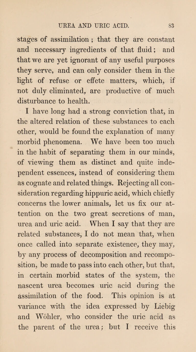 stages of assimilation ; that they are constant and necessary ingredients of that fluid; and that we are yet ignorant of any useful purposes they serve, and can only consider them in the light of refuse or effete matters, which, if not duly eliminated, are productive of much disturbance to health. I have long had a strong conviction that, in the altered relation of these substances to each other, would be found the explanation of many morbid phenomena. We have been too much in the habit of separating them in our minds, of viewing them as distinct and quite inde¬ pendent essences, instead of considering them as cognate and related things. Rejecting all con¬ sideration regarding hippuric acid, which chiefly concerns the lower animals, let us fix our at¬ tention on the two great secretions of man, urea and uric acid. When I say that they are related substances, I do not mean that, when once called into separate existence, they may, by any process of decomposition and recompo¬ sition, be made to pass into each other, but that, in certain morbid states of the system, the nascent urea becomes uric acid during the assimilation of the food. This opinion is at variance with the idea expressed by Liebig and Wohler, who consider the uric acid as the parent of the urea; but I receive this