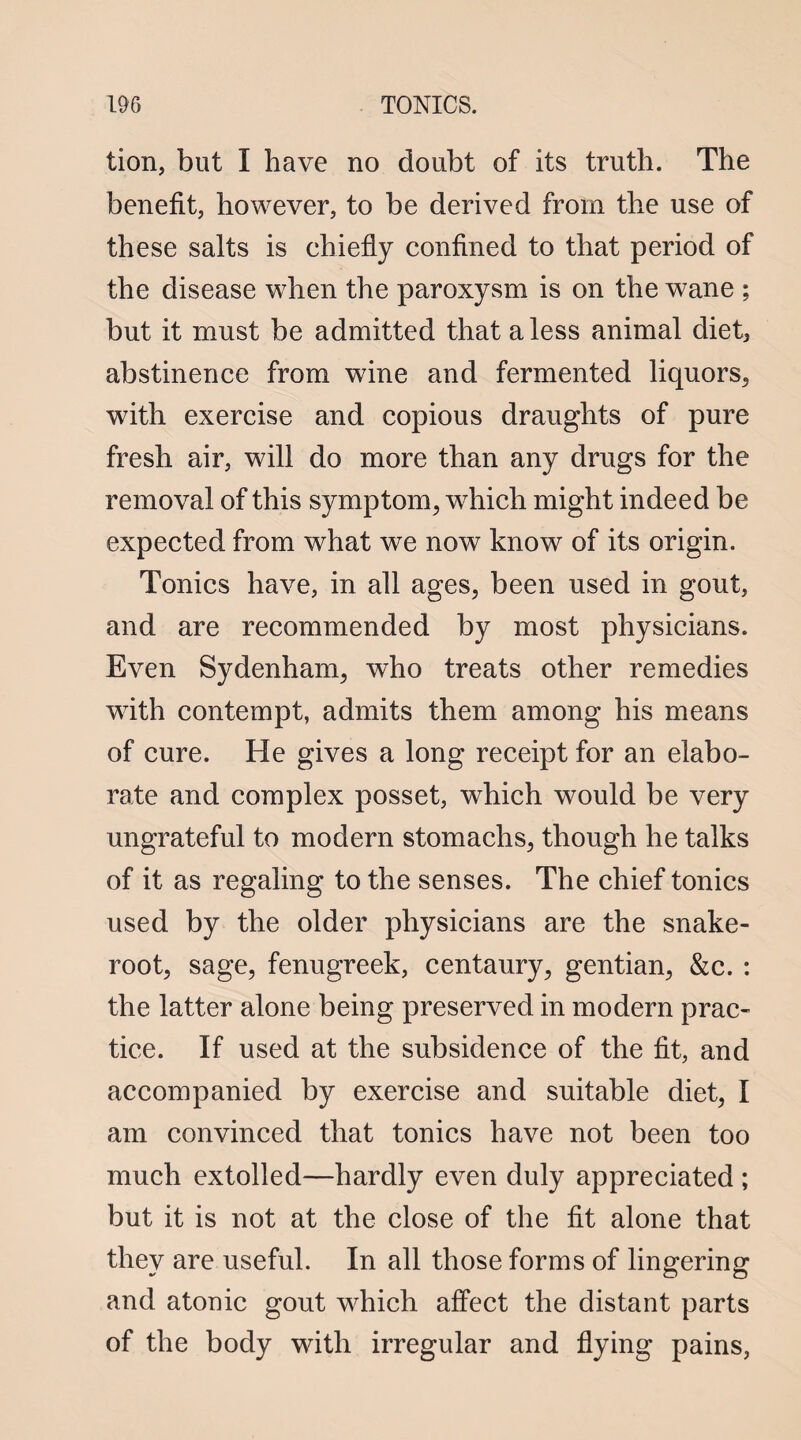 tion, but I have no doubt of its truth. The benefit, however, to be derived from the use of these salts is chiefly confined to that period of the disease when the paroxysm is on the wane ; but it must be admitted that a less animal dieta abstinence from wine and fermented liquors, with exercise and copious draughts of pure fresh air, will do more than any drugs for the removal of this symptom, which might indeed be expected from what we now know of its origin. Tonics have, in all ages, been used in gout, and are recommended by most physicians. Even Sydenham, who treats other remedies wTith contempt, admits them among his means of cure. He gives a long receipt for an elabo¬ rate and complex posset, which would be very ungrateful to modern stomachs, though he talks of it as regaling to the senses. The chief tonics used by the older physicians are the snake- root, sage, fenugreek, centaury, gentian, &c. : the latter alone being preserved in modern prac¬ tice. If used at the subsidence of the fit, and accompanied by exercise and suitable diet, I am convinced that tonics have not been too much extolled—hardly even duly appreciated ; but it is not at the close of the fit alone that they are useful. In all those forms of lingering and atonic gout which affect the distant parts of the body with irregular and flying pains,