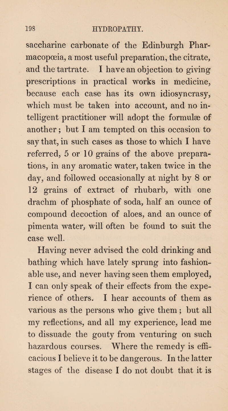 saccharine carbonate of the Edinburgh Phar¬ macopoeia, a most useful preparation, the citrate, and the tartrate. I have an objection to giving prescriptions in practical works in medicine, because each case has its own idiosyncrasy, which must be taken into account, and no in¬ telligent practitioner will adopt the formulae of another; but I am tempted on this occasion to say that, in such cases as those to which I have referred, 5 or 10 grains of the above prepara¬ tions, in any aromatic water, taken twice in the day, and followed occasionally at night by 8 or 12 grains of extract of rhubarb, with one drachm of phosphate of soda, half an ounce of compound decoction of aloes, and an ounce of pimenta water, will often be found to suit the case well. Having never advised the cold drinking and bathing which have lately sprung into fashion¬ able use, and never having seen them employed, I can only speak of their effects from the expe¬ rience of others. I hear accounts of them as various as the persons who give them; but all my reflections, and all my experience, lead me to dissuade the gouty from venturing on such hazardous courses. Where the remedy is effi¬ cacious I believe it to be dangerous. In the latter stages of the disease I do not doubt that it is