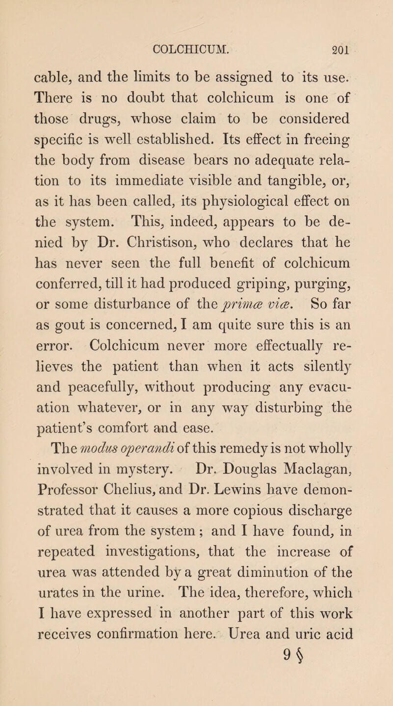 cable, and the limits to be assigned to its use. There is no doubt that colchicum is one of those drugs, whose claim to be considered specific is well established. Its effect in freeing the body from disease bears no adequate rela¬ tion to its immediate visible and tangible, or, as it has been called, its physiological effect on the system. This, indeed, appears to be de¬ nied by Dr. Christison, who declares that he has never seen the full benefit of colchicum conferred, till it had produced griping, purging, or some disturbance of the primes vice. So far as gout is concerned, I am quite sure this is an error. Colchicum never more effectually re¬ lieves the patient than when it acts silently and peacefully, without producing any evacu¬ ation whatever, or in any way disturbing the patient’s comfort and ease. The modus operandi of this remedy is not wholly involved in mystery. Dr. Douglas Maclagan, Professor Chelius, and Dr. Lewins have demon¬ strated that it causes a more copious discharge of urea from the system ; and I have found, in repeated investigations, that the increase of urea was attended by a great diminution of the urates in the urine. The idea, therefore, which I have expressed in another part of this work receives confirmation here. Urea and uric acid 9§