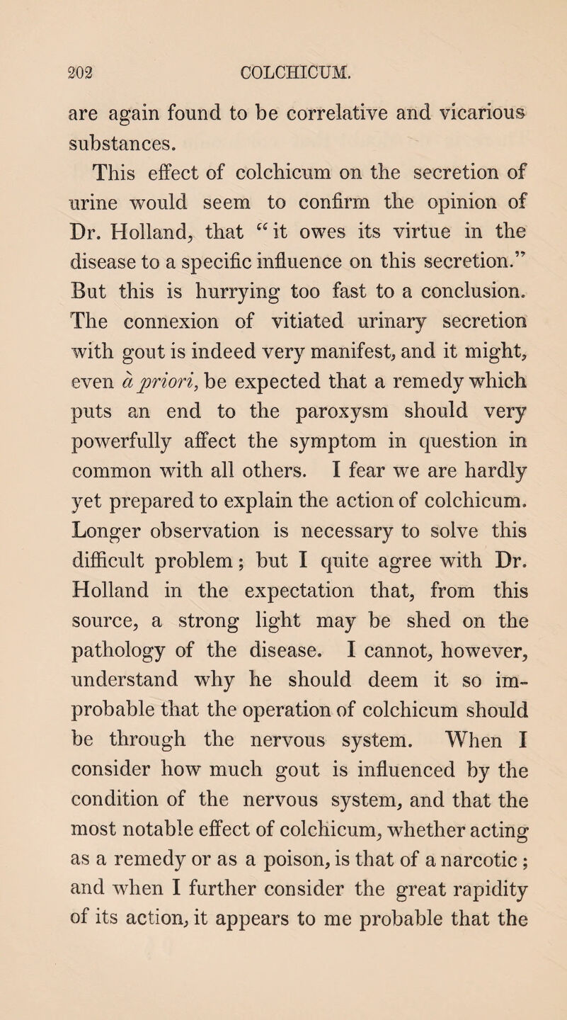 are again found to be correlative and vicarious substances. This effect of colchicum on the secretion of urine would seem to confirm the opinion of Dr. Holland, that it owes its virtue in the disease to a specific influence on this secretion.” But this is hurrying too fast to a conclusion. The connexion of vitiated urinary secretion with gout is indeed very manifest, and it might* even a priori, be expected that a remedy which puts an end to the paroxysm should very powerfully affect the symptom in question in common with all others. I fear we are hardly yet prepared to explain the action of colchicum. Longer observation is necessary to solve this difficult problem; but I quite agree with Dr. Holland in the expectation that, from this source, a strong light may be shed on the pathology of the disease. I cannot, however, understand why he should deem it so im¬ probable that the operation of colchicum should be through the nervous system. When I consider how much gout is influenced by the condition of the nervous system, and that the most notable effect of colchicum, whether acting as a remedy or as a poison, is that of a narcotic ; and when I further consider the great rapidity of its action, it appears to me probable that the